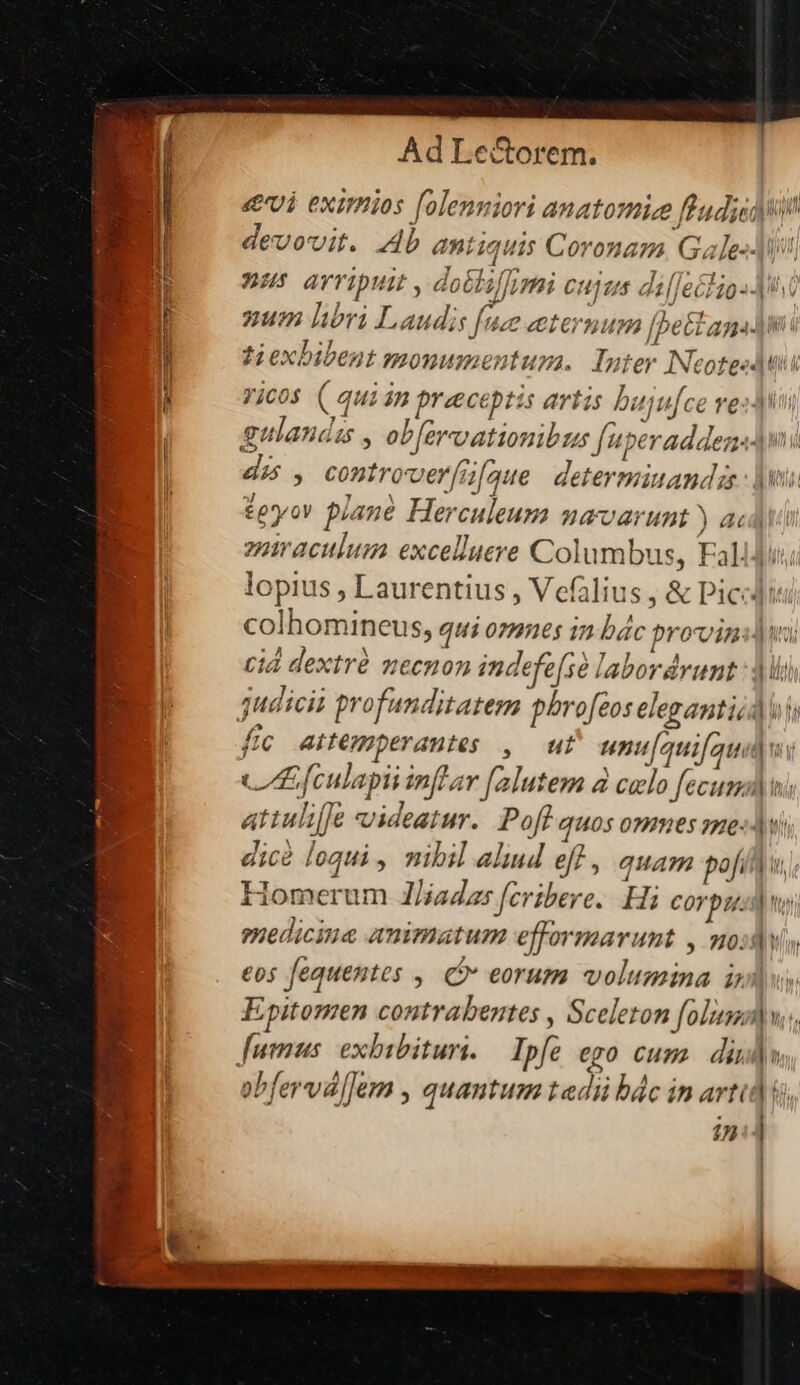 «vi eximios [olenniori anatomie ffud;icdii devovit. Ab antiquis Coronam, Gales nus arripuit , doGliffimi cujus dilfecliosJ. num libri Laudis [ue eternum [bettan]n: ti exbibent monumentura, Inter INcoteeduti Vicos ( qui án preceptis artis bujufce vesy gulandis , ob[ercoationibus fu per adden] dis , controver[i[ague determiuandzs: jw teyov piane Herculeum mavarunt ) acd v enmiraculum excelluere Columbus, Fali]i, A lopius , Laurentius , Vefalius ,&amp; Pici colhomineus, qui omnes in bác provvinsdiui cid dextré mecnon indefe[se labordrunt : ji juaiscia profunditatem phro[eos eleganti] ii fic antemperantes , ut unu/auifquidw CLE fculapii inftar falutem à celo fecum) ni attulifje videatur. Poff quos omnes 55e«J vi dic loqui, mibil alind eff , quam pofi Homerum 1/iadas fcribere. Hi Corpus ny medicina animatum efformarunt , modo eos fequentes , Ci» eorum volumina i Epitomen contrabentes , Sceleton folum E fumus. exbibituri. — Ipfe ego cum. dius obfervalJem , quantum tedi bác in arti | in - — —3