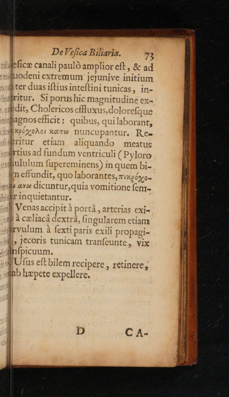| 1 De Vefica Biliaria. 73 ll ter duas iftius inteftini tunicas, in- idit, Cholertcose flux us,doloi refque dagnoscfücit: quibus, qui lab orant, TIE écTO nunc upantur. Res fritur etiam aliquando — meatus Im.effundit, quo laborantes, zixeó»o- id Inquietantur. ] Venasa accipit à portà, arterias exi- jur: eftbilemr ecipere , retinere, dnb! yepete expellere. ! ]