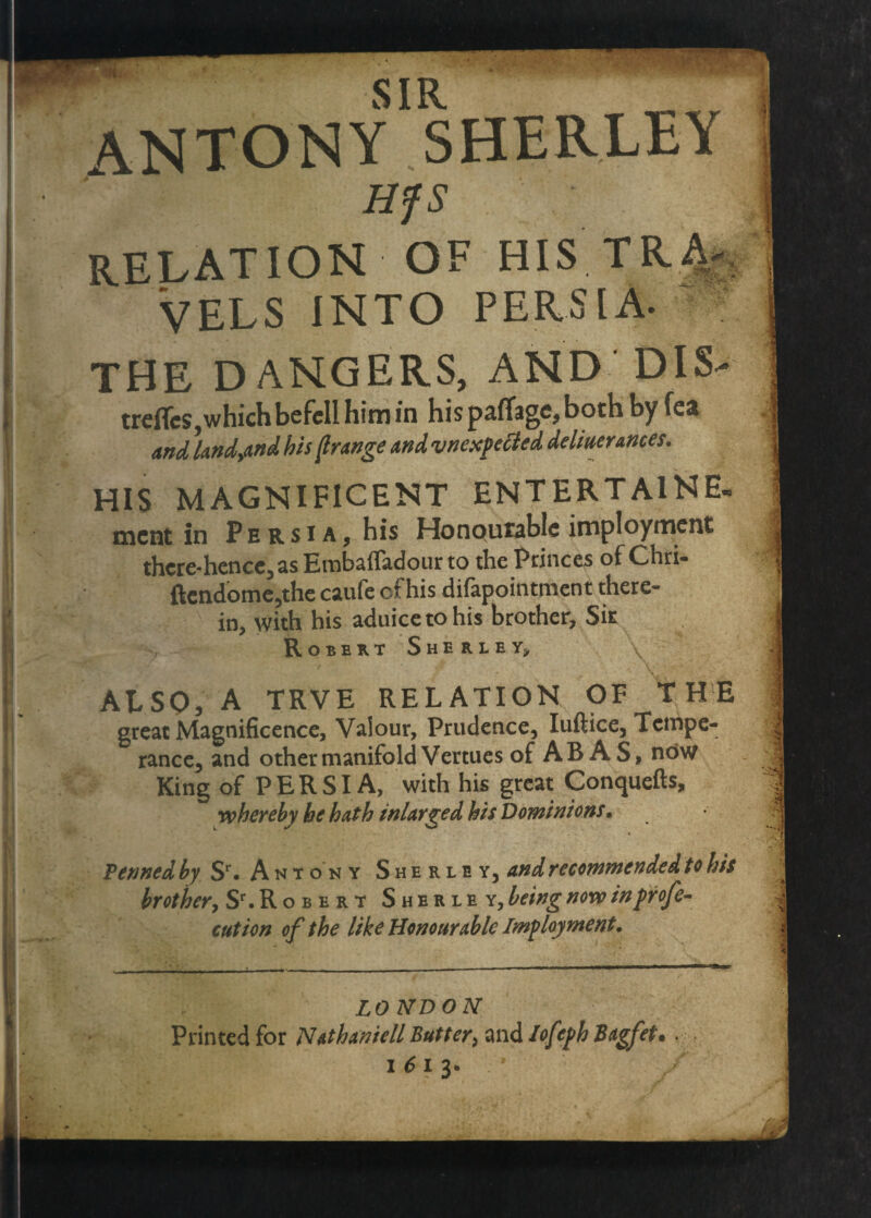 ANTONY SHERLEY HJS RELATION OF HIS TRA-. VELS INTO PERSIA. THE DANGERS, AND'DIS- treflcs, which befell him in his paffage, both by fes and }and,and his grange and vnexpecied deliverances. HIS MAGNIFICENT ENTERTA1NE- ment in P e r s i a , his Honourable imployment there-hence,as Embafladour to the Princes of Chri- ftcndome,the caufe of his dilapointment there* in, with his aduicetohis brother, Sit Robert Sherley, > f ■ Y ALSO, A TRVE RELATION OF THE great Magnificence, Valour, Prudence, Iuftice, Tempe¬ rance, and other manifold Vertues of ABAS, now King of PERSIA, with his great Conquefts, •whereby he hath enlarged his Dominions. Penned Sr. Antony Sherley, and recommended to his hr other, Sr.Robert Sherley, being now in profe- cution of the like Honourable Imployment. LONDON Printed for Nathaniell But ter> and Iofeph Bagfet• . 1613-