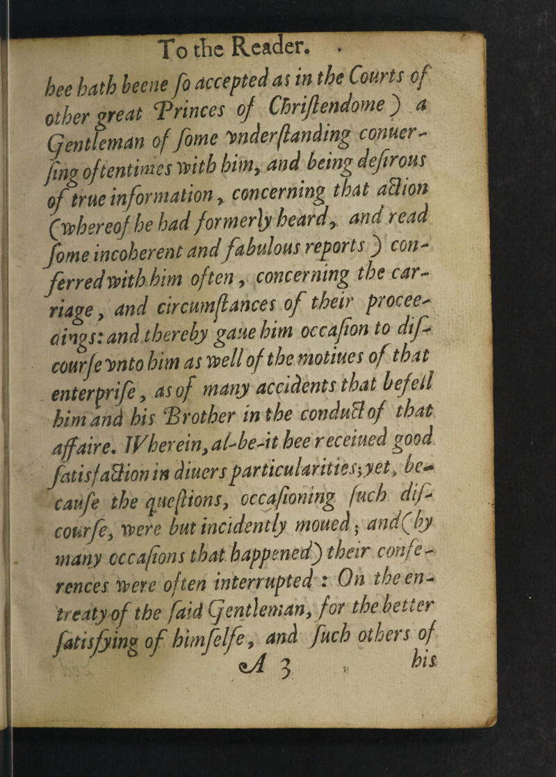 ♦ bee hath heene fo accepted as in the Courts of other treat Trinces of Chriftendome) a Gentleman of fome vnderflanding corner- jlm oftentimes with him, and being defirous oftrue information y concerning that aUion (whereof he had formerly heardand read fome incoherent and fabulous reports ) con¬ ferred with him often, concerning the car¬ riage y and circumflances of their procee¬ dings: and thereby gaiie him occafon to dif- courje ynto him as well of the motiues of that enterprife, as of many accidents that befell him and his brother in the conduct of that affaire. JVkerein>a(-be-it hee receiued good fatisfaction in diuers particularities-,yet, he~ caufe the qticfiions, occaftoning fuch dtf- courfe, were but incidently moued - and(by many cccafionsthat.happened)their confe¬ rences were often interrupted : On toe en¬ treaty of the [aid Cjentlemany for the better fatisfyingof himfelfe y and fuch othets of CLA 3 » his