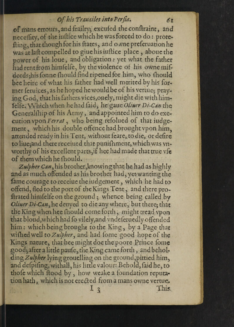 of mans errours, and frailty; excufed theconflraint, and neceifity,of theiuflicewhichhewasforcedtodo: prore¬ fling, that though for his ftates, and o me preferuation he was at lad compelled to giuehisiuftice place, aboucthe power of his loue, and obligation * yet what the father had rent from himfelfe, by the violence of his ownemifi decds;hisfonne fhould find ripened for him, who fhould bee heire of what his father had well merited by his for¬ mer feruices,as he hoped he would be of his venue; pray¬ ing God, that his fathers vices,onely, might die with him¬ felfe. Which when he had laid, he gaucOl/uer Di-Can the Gcneraltliip of his Army, and appointed him to do exe¬ cution vponFerrat, who being refolued of that iudge- ment, which his double offence had brought vpon him, attended ready in his Tent, without feare* to die, ordefire to liue;and there recciued that punifhment, which was vn- worthy of his excellent parts,if hee had made that true vfe of them which he fhould. Zttlpher Can,his brother,kriowing that he had as highly and as much offended as his brother had, yetwanting die fame courage to receiuc the iudgement, which he had to offend, fled to the port of the Kings Tent, and there pro- flrated himfelfe on the ground; whence being called by Oliuer Di-Can^ he denyed to die any where, but there; that the King when hee fhould come forth, might tread vpon that bloud,which had fo vilely,and vndeferuedly offended him: which being brought to the King, by a Page that wifhed well toZulpber, and had fome good hope of the Kings nature, that hee might doe the poore Prince fome good; after a little paufe, the King came forth, and bcholr ding Zulpher lying groueliing on the ground,pittied him, and defpifing, withall, his little valour: Behold, faid he, to thofe which flood by , how weakea foundation reputar tion hath, which is not erccied from a mans owne vertueu