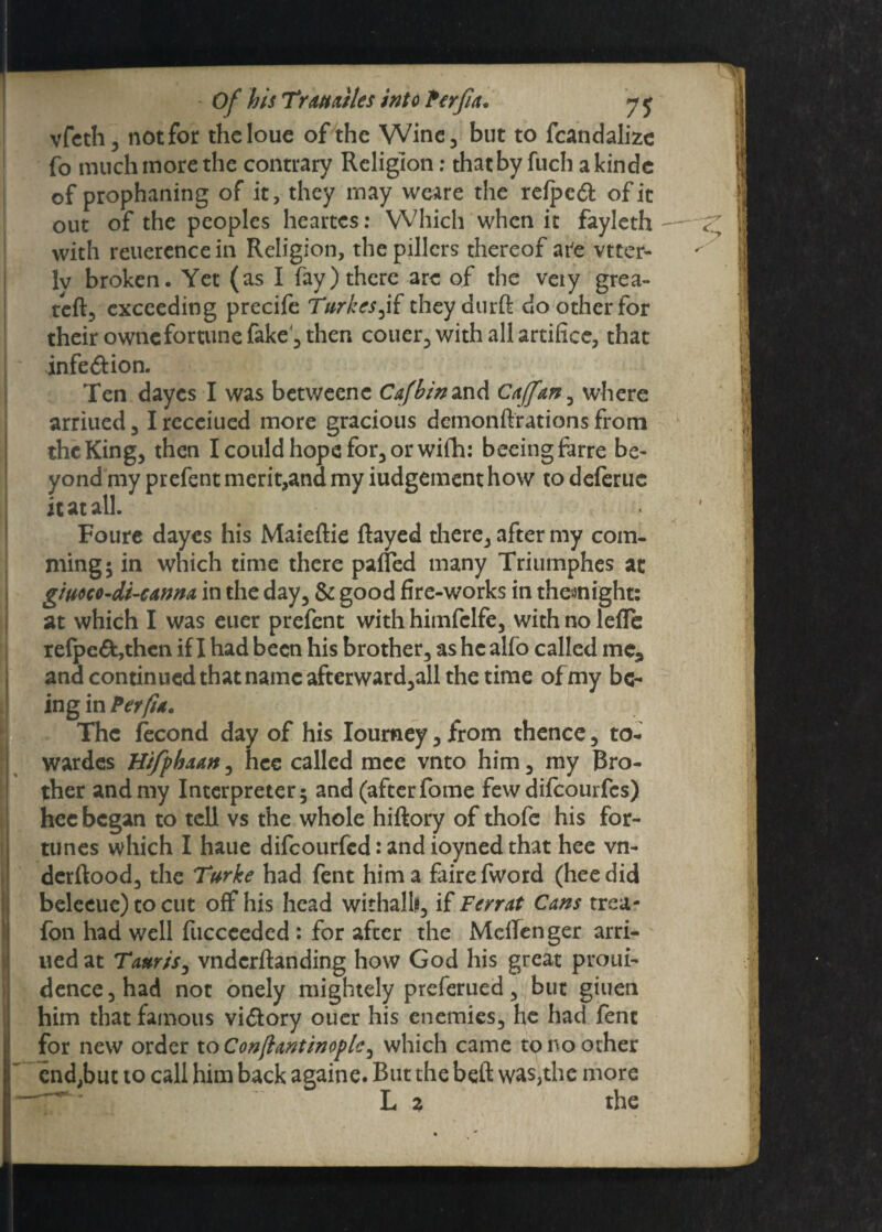 vfeth, not for thcloue of the Wine, but to fcandalize fo much more the contrary Religion: that by fuch akindc of prophaning of it, they may weare the refpcft of it out of the peoples heartes: VVhich when it fayleth with reuerencein Religion, thepillcrs thereof are vtter- lv broken. Yet (as I fay) there are of the veiy grea- reft, exceeding precife Turkes^if theydurft do other for their ownefortune fake, then couer, with all artifice, that infe&ion. Ten dayes I was betweenc Cafbin and Caffan^ where arriued, I receiued more gracious demonftrations from the King, then I could hope for, or wifh: beeingfarre be¬ yond my prefent merit,and my judgement how to deferuc it at all. Foure dayes his Maieftie Rayed there, after my com- ming; in which time there palled many Triumphes at gimo-di-CAnm in the day, & good fire-works in themight: at which I was euer prefent with himfclfe, with no lefle refpc£fc,thcn if I had been his brother, as hcalfo called me, and continued that name afterward,all the time of my be¬ ing in Per fit. The iecond day of his Ioumey, from thence, to- wardes Hi/phaan^ hee called mce vnto him, my Bro¬ ther and my Interpreter; and (after fome few difeourfes) hee began to tell vs the whole hiftory of thofe his for¬ tunes which I haue difeourfed: and ioyned that hee vn- derftood, the Turke had fent him a fairefword (hee did beleeue) to cut off his head withalh, if F err at Cans trea- fon had well fuccceded : for after the MdTenger arri¬ ued at Tauris, vndcrftanding how God his great proui- dence,had not onely mightely preferued, but giuen him that famous vi&ory ouer his enemies, he had fent for new order to Conflantinople^ which came to no other end,but 10 call him back againe. But the beft was,the more L 2 the