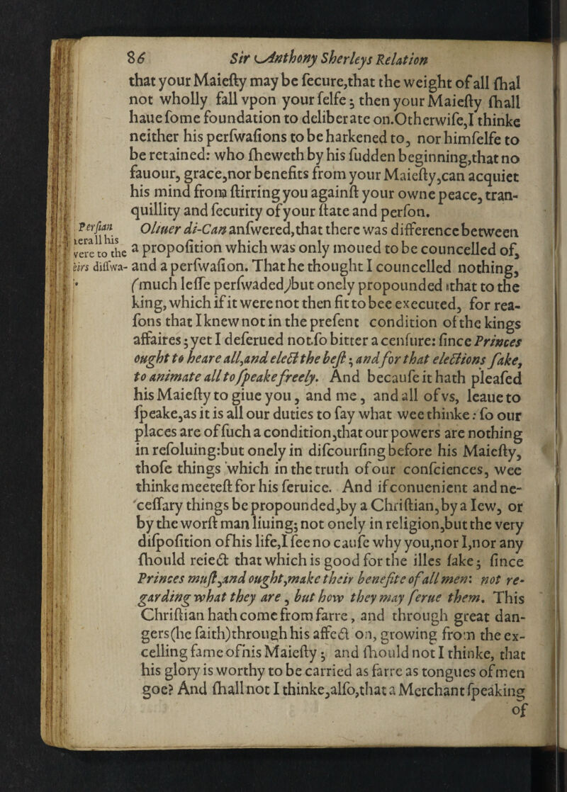 that your Maiefty may be fecure,that the weight of all fhal , not wholly fallvpon your felfe; then your Maiefty fliall • hauefome foundation to deliberate on.Otherwife3I thinke neither his perfwafions to be harkened to, nor himfelfe to be retained: who fheweth by his fudden beginning,that no fauour, grace,nor benefits from your Maiefty,can acquiet his mind from ftirring you againft your owne peace, tran¬ quillity and fecurity of your ftate and perfon. ?^nTs Ol*#er di-Can 2Ln{v?ctca9ihat there was differencebetween vere to^he a propofition which was only moued to be councelled of, Urs diflwa- and a perfwafion. That he thought I councelled nothing, j* (much lefle perfwaded^but onely propounded sthat to the king, which if it were not then fit to bee executed, for rea- fons thatlknewnotintheprefent condition ofthekings affaires; yet I deferued not.fo bitter a cenfure: fince Primes ought to he are all,and e left the bejl; and for that ele 61 ions fake, to animate all to fpeakefreely. And becaufeit hath pleafed his Maiefty to giue you, and me, and all of vs, leaueto fpeake,as it is all our duties to fay what wee thinke: fo our places are of fuch a condition,that our powers are nothing in refoluing:but onely in difcourfing before his Maiefty, thofe things which in the truth ofour confciences, wee thinke meeteft for his feruice. And if conuenient and ne- ceffary things be propounded,by a Chriftian,by a lew, or by the worft man liuing; not onely in re!igion,but the very difpofition ofhis life,I fee no caufe why you,nor I,nor any fhould reiedt that which is good for the files fake; fince Princes mufl^and ought,make their benefit e ofall men: not re- gar ding what they are, but how they may ferue them. This Chriftian hath come from farre, and through great dan- gers(he faith)through his affed on, growing from the ex¬ celling fame ofhis Maiefty; and fhould not I thinke, that his glory is worthy to be carried as farre as tongues of men goe? And fhall not I thinke,alfb,that a Merchant (peaking