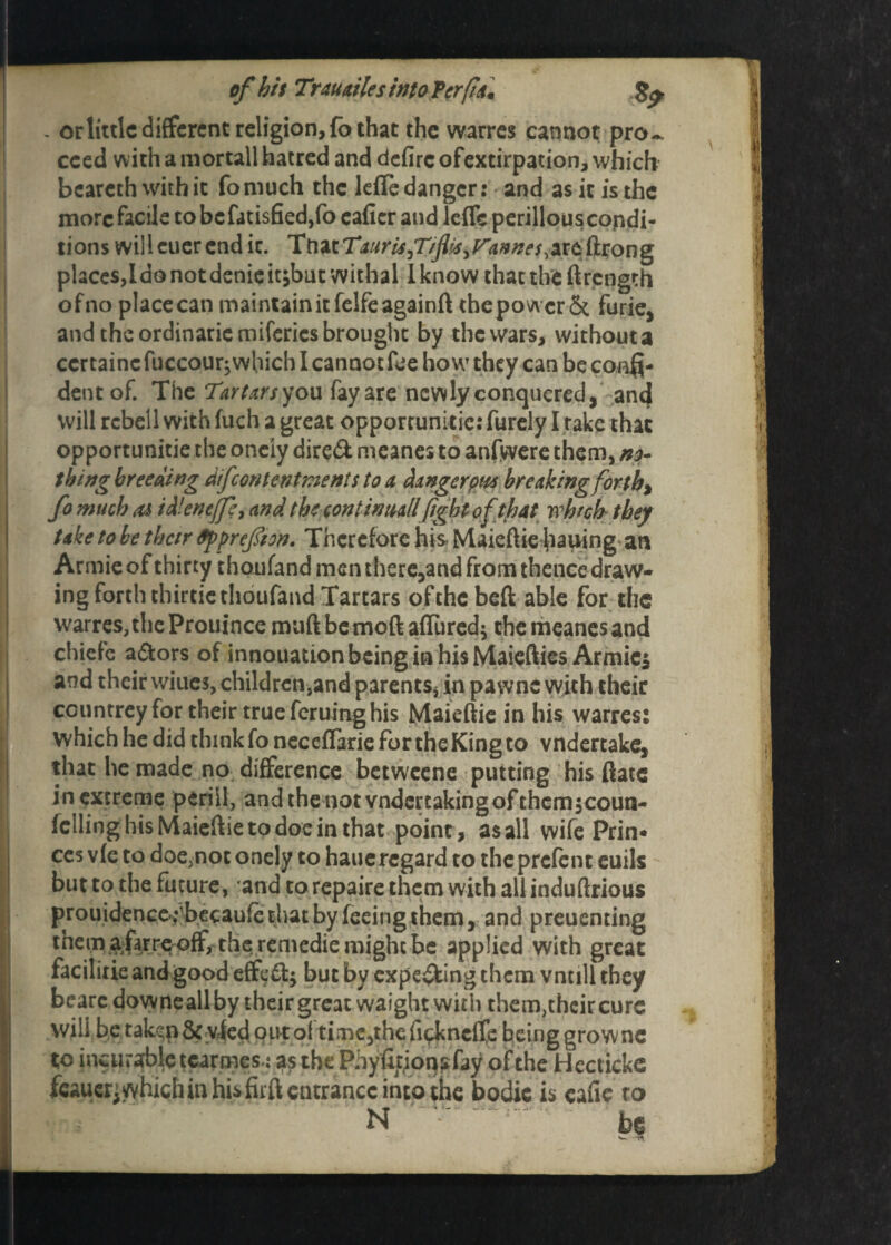 - or little different religion, fo that the warres cannot pro-, cced with a mortall hatred and defirc ofextirpation, which beareth with it fomuch the lefle danger: and as it is the more facile to be fatisfied,fo cafier and leffc perillous condi¬ tions willcuerend it. TtiztTauriSjT/fi's^annes^tt&ton^ phces,Ido not denie itjbuc withal I know that the ftrength ofno place can maintain it felfe againft the power & furie, and the ordinarie mifcrics brought by the wars, without a ccrtainc fuccour; which I cannot fee how they can be conQ- dentof. The Tartars you fay are newly conquered, ancj will rcbell with fuch a great opporrunitic: furely I rake that opportunitie the oneiy dire& meanes to anfwere them, no¬ thing breeding dfcontentments to a danger pm breaking forth% fo much as id'cnejfe, and the continttallfight of that which they take to be their fipprefiton. Therefore his Maieftie bailing an Armie of thirty thoufand men there,and from thence draw¬ ing forth thirtiethoufand Tartars of the beft able for the warres, the Prouince muftbemoft affured} the meanes and chiefe a&ors of innouation being ia his Maiefties Armies and their wiues, children,and parents, in pawns with their ccuntreyfor their true feruing his Maieftie in his warres: which he did think fo neceffarie for the King to vndertake, that he made no difference betweene putting his ftatc in extreme peril!, andthenotvndercakingofthcmjcoun- fclling his Maieftie to doe in that point, as all wife Prin¬ ces v(e to doe,not oneiy to haueregard to theprefent euils but to the future, and to repaire them with all induftrious prouidence^becaufe that by feeing them, and preuenting ^em ^farre off, the remedie might be applied with great facilitie and good effefl:^ but by expe&ing them vntill they bearc downe all by their great waight with them,their cure will be takqp &v4ed out of time,the ficknclfe being grownc to incurable tcarmesi as the Phyfltionsfay of the Hectickc fcauerj which in his fuft entrance into the bodic is eafie to N be