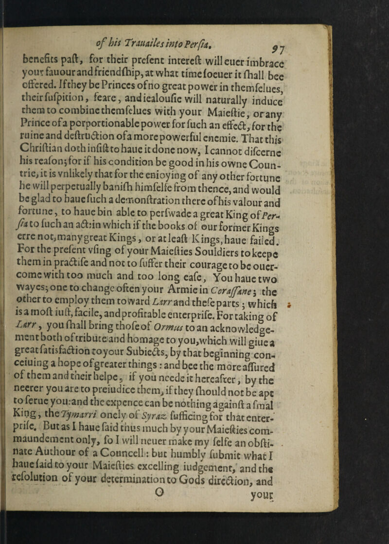 91 benefits paft, for their prefent intereft willcuerimbrace your fauour and fricndfhip, at what timefocueritfhall bee offered. Ifthey be Princes of no great power in themfelues, theirfufpition, feare, andiealoufie will naturally induce’ them to combine themfelues with your Maieftie, orany Prince ofa porportionable power forfuch an effc<a’for the mine and deftruffion ofa more powerful cnemie. That this Chriftian doth infifi to haue it done now, I cannot difeerne his reafon; for if his condition be good in his owne Coun¬ tries it is vnlikely that for the enioy ing of any other fortune he will perpetually banifh himfelfe from thence, and would be glad to haucfuch a demonftration there ofhis valour and fortune, to hauebin able to perfwade a great King of/Vr- fu tofuchan affiin which if the books of our former Kings erre not,many great Kings, oratleaft Kings,haue failed. For the prefent vfing of yourMaiefiies Souldiers tokcepe them in pradife and not to fuffer their courage to be oucr- come with too much and too long eafe, You haue two wayesj one to change often your Armiein the other to employ them toward Z,.«r and thefeparts • which is a tnoft tuft, facile, andprofirable enterprife. For taking of Ltrr y you fhall bring thole oi Ormus to an acknowledge¬ ment both oftributeand homage to you,which will giue a great fatisfa&ion toyour Subie&s, by that beginning con¬ cerning a hope ofgreater things: and bee the moreaffiired of them and their helpe, if you ncede it hereafter, by the neerer you are to prejudice them, if they fhould not be apt to feme you. and theexpence can be nothing againft a fmal King, thcTymaryi oncly of Syraz fufficing for that enter¬ prife. But as I haue laid tnus much by your hlaiefiicscom- maundement only, fo I will neuer make my felfe an obfti- . nate Authour of a Conncell: but humbly fubmit what I haue faid to your Maiefties excelling judgement, and the refolution of your determination to Gods dirc&ion, and