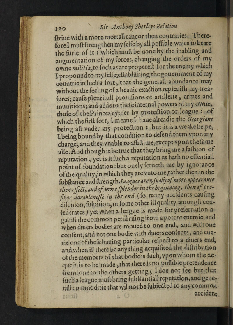 ftriue with a more mortall rancor then contraries. There¬ fore I muftftrengthcn my felfeby allpoflible waies tobearc the furie of it : which muft be done by the inabling and augmentation of my forces, changing the orders of my owne militia,lo fuch as are propereft for the enemy which I propound to my feliejcftablifhing the goucrnment of my countrie in fuch a fort, that the generall abundance may without the feeling of a heauie exaction replenifh my trea* fures;caufe plentitull prouihonsof artillerie, armes and munitions 5 and adde to thefe internal powers of my owne, tbofe of the Princes eyther by protedion or league : of which the firft fort, Imeanel hauealreadie the Georgians being all vnder my protection : but it isaweakchelpe, I being bound by that condition to defend them vpon my charge, and they vnable to affift me,except vpon the fame^ alfo. And though it be true that they bring me a fafhion of reputation, yet isitfucha reputation ashathnoeflentiad point of foundation:but onely fortieth me by ignorance ofthe quality,in which they are vnto me,rather then in the fubftanceand dtength.Leagm are v/na/fy of more appearance then effect, and of morcfplendor in the beginning, then of pro¬ fit or durableneffe in the end (fo many accidents caufing difunion, fufpition, or fome other ill quality amongft con¬ federates^ yet when a league is made for preieruation a- gainll the common pcrillrifingfrorn a potent enemie, and when ditiers bodies are mouedto one end, and with one confent,and not one bodie with diuers contents, and eye¬ rie one ofthefehauing particular rcfpcdto a diuers end, and when if there be anything acquifited the diilribution of the members of that bodie is fuch, vpon whom the ac* quell is to be made, that there is no poffible pretendence from one to the others getting; I doe not fee but that fuch a league muft bring lubftantiall reputation, and gene- rail commoditic that wil not be fubie&cd to any common accident