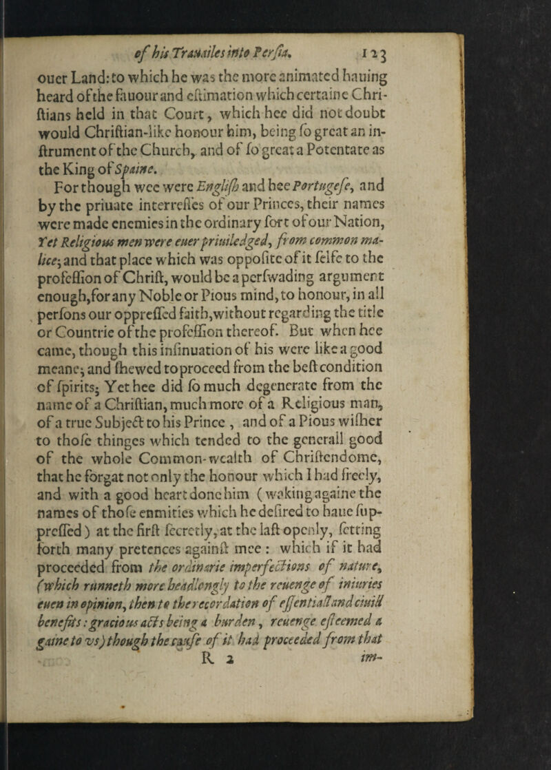 oucr Land: to which he was the more animated hailing heard ofthefauourand edimation which certainc Chri- ftians held in that Court, which hce did not doubt would Chriftian-like honour him, being fb great an in- ftrument of the Church, and of fo great a Potentate as the King of Spaine. For though wee were Englifh and hee Portugefe., and by the priuate interrcfics of our Princes, their names were made enemies in the ordinary fort ot our Nation, Yet Religious men were euer priuiledged, from common ma¬ lice-, and that place which was oppofitc of it felfe to the profeffionof Chrift, wouldbeapcrfvvading argument enough,for any Noble or Pious mind, to honour, in all perfons our opprefled faith,without regarding the title or Countrie ofthe profeffion thereof. But when hce came, though thisinfinuationot his were like a good mean?} and fhewed to proceed from the bed condition cf fpirits* Yet hce did fbmuch degenerate from the name of a Chrifiian, much more of a Religious man, of a true Subjeft to his Prince , and of a Pious wither to thofc thinges which tended to the gcnerall good of the whole Common-wealth of Chridcndomc, that he forgat not only the honour which 1 had freely, and with a good heart done him (waking againe the names of thofe enmities which he defired to haue fup- prefled) at the firft fccretly, at the lad openly, faring forth many pretences againft mee : which if it had proceeded from the ordinarie imperfections of nature, (which runneth more headlcngly to the reuenge o f imuries euen in opinion, then to the recordation of eJJentiaflnndcimti benefits:gracious affs being a burden, reuenge efieemed a game to vs) though the cmfe of it had proceeded from that R 2 if*-