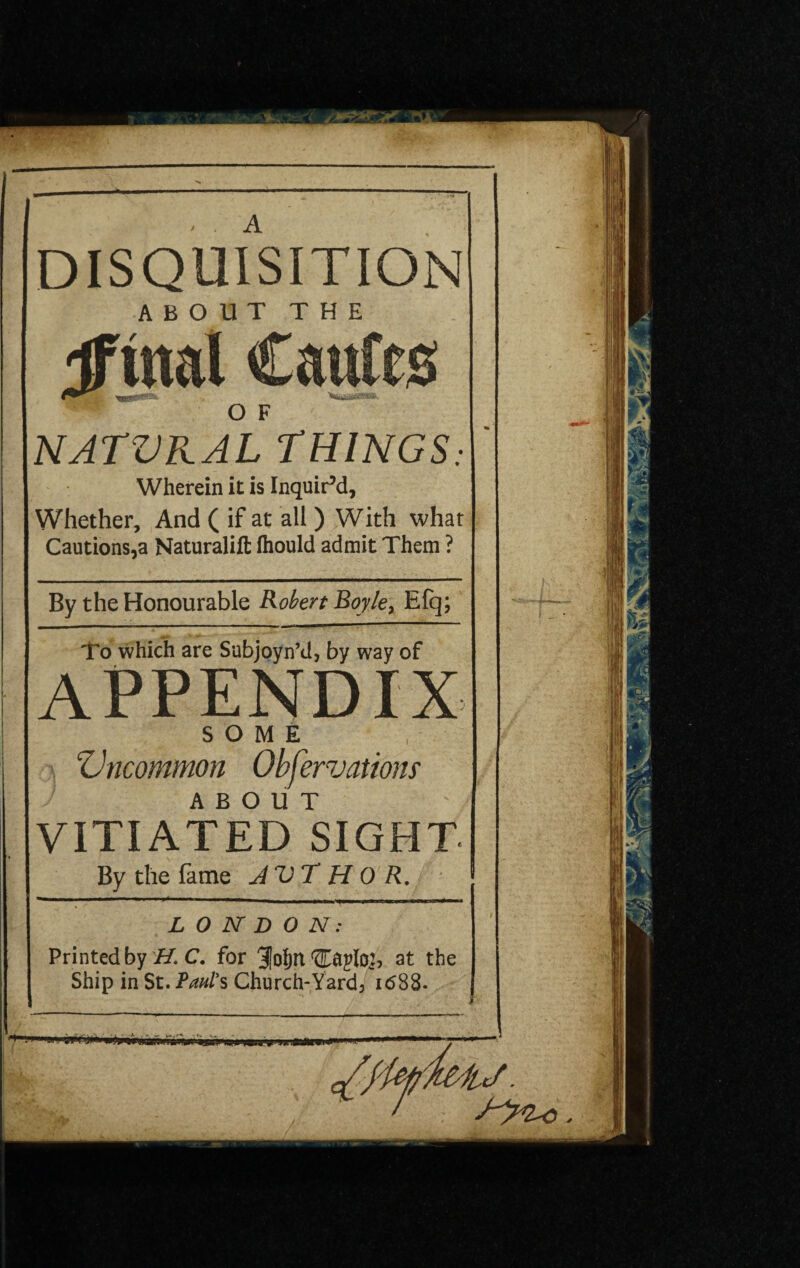 DISQUISITION ABOUT THE ifwtal Caufes O F NATVKAL THINGS Wherein it is Inquir’d, Whether, And ( if at all ) With what Cautions,a Naturalift fliould admit Them ? By the Honourable Robert Boyle, Efq; To which are Subjoyn’d, by way of APPENDIX SOME Vncommon Observations ABOUT ' VITIATED SIGHT By the fame JVT H 0 R. I LONDON: Printed by H. C. for 31oI)n at the Ship in St. Paul's Church-Yard, 1688. T -1 in - i»f J) n mbmuj^inwnwi .gj