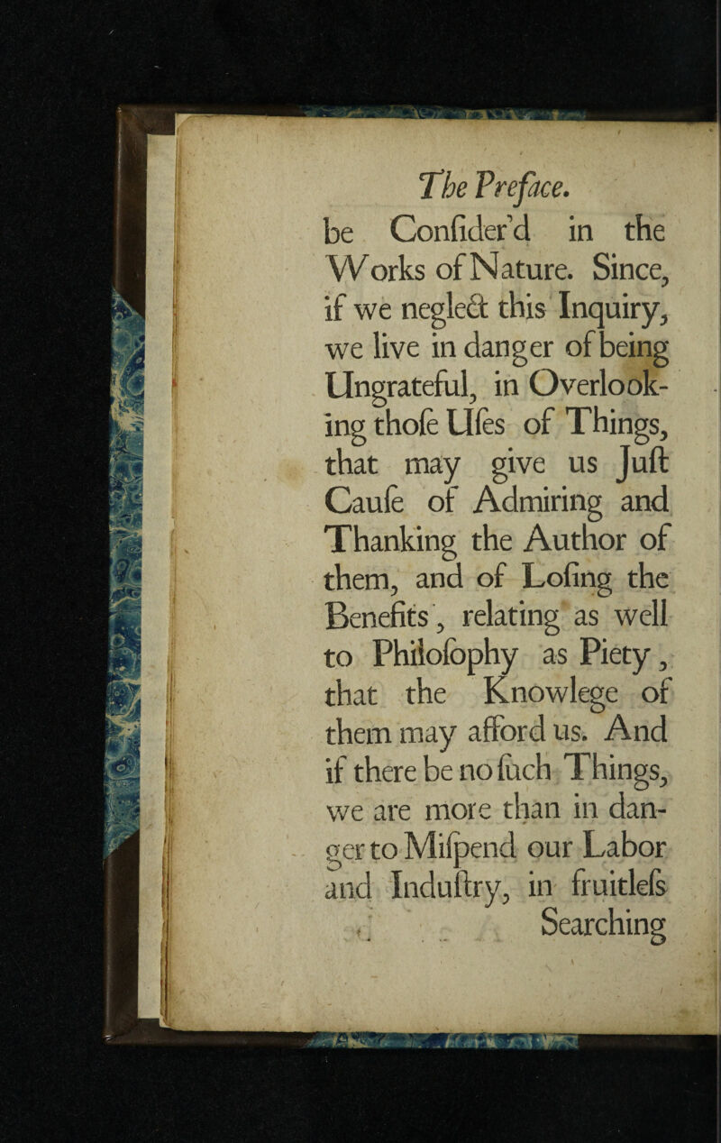 ' jiM&IL Works of Nature. Since, if we neglect this Inquiry, we live in danger of being Ungrateful, in Overlook¬ ing thole Ules of Things, that may give us Juft Caule of Admiring and Thanking the Author of them, and of Lofing the Benefits , relating as well to Philolbphy as Piety, that the Knowlege of them may afford us. And if there be no Inch Things, we are more than in dan¬ ger to Milpend our Labor and Induftry, in fruitlefs Searching