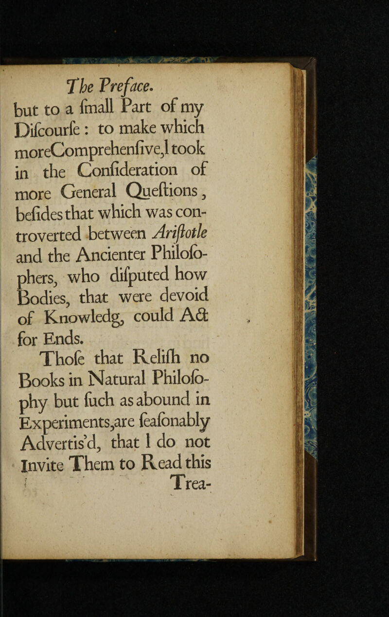 'The Preface. but to a fmall Part of my Difcourfe: to make which moreComprehenfive,l took in the Confideration of more General Queftions , befidesthat which was con¬ troverted between Arifiotle and the Ancienter Philofo- phers, who difputed how Bodies, that were devoid of Knowledg, could Ad for Ends. Thofe that fvelifh no Books in Natural Philofo- phy but fuch as abound in Experiments,are {eafonably Advertis’d, that 1 do not Invite Them to Read this ‘ ’ Trea- i