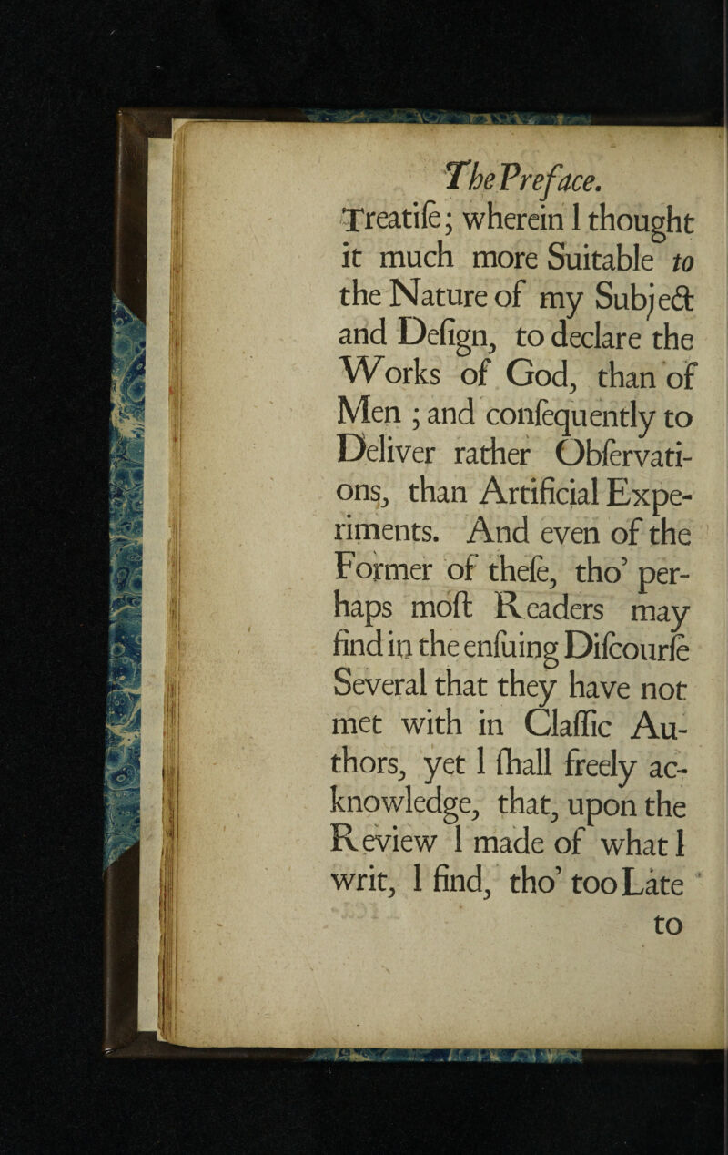 ireatife; wherein 1 thought it much more Suitable to the Nature of my Subjeft and Defign, to declare the Works of God, than of Men ; and conlequently to Deliver rather Obfervati- ons, than Artificial Expe¬ riments. And even of the Former of thefe, tho’ per¬ haps mod: Readers may find in the enfuing Dilcourfe Several that they have not met with in Claffic Au¬ thors, yet 1 (hall freely ac¬ knowledge, that, upon the R eview 1 made of what 1 writ, 1 find, tho’ too Late to