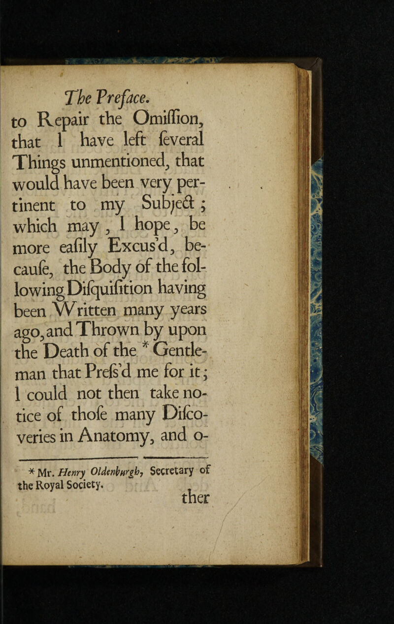 to Repair the Omiffion, that 1 have left ieveral Things unmentioned, that would have been very per¬ tinent to my Subjed; which may , 1 hope, be more eafily Excus’d, be- caufe, the Body of the fol¬ lowing Dilquilition having been Written many years ago, and Thrown by upon the Death of the * Gentle¬ man that Prefs’d me for it; 1 could not then take no¬ tice of thofe many Difco- veries in Anatomy, and o- * Mr. Henry OMenfargb, Secretary of the Royal Society. ther