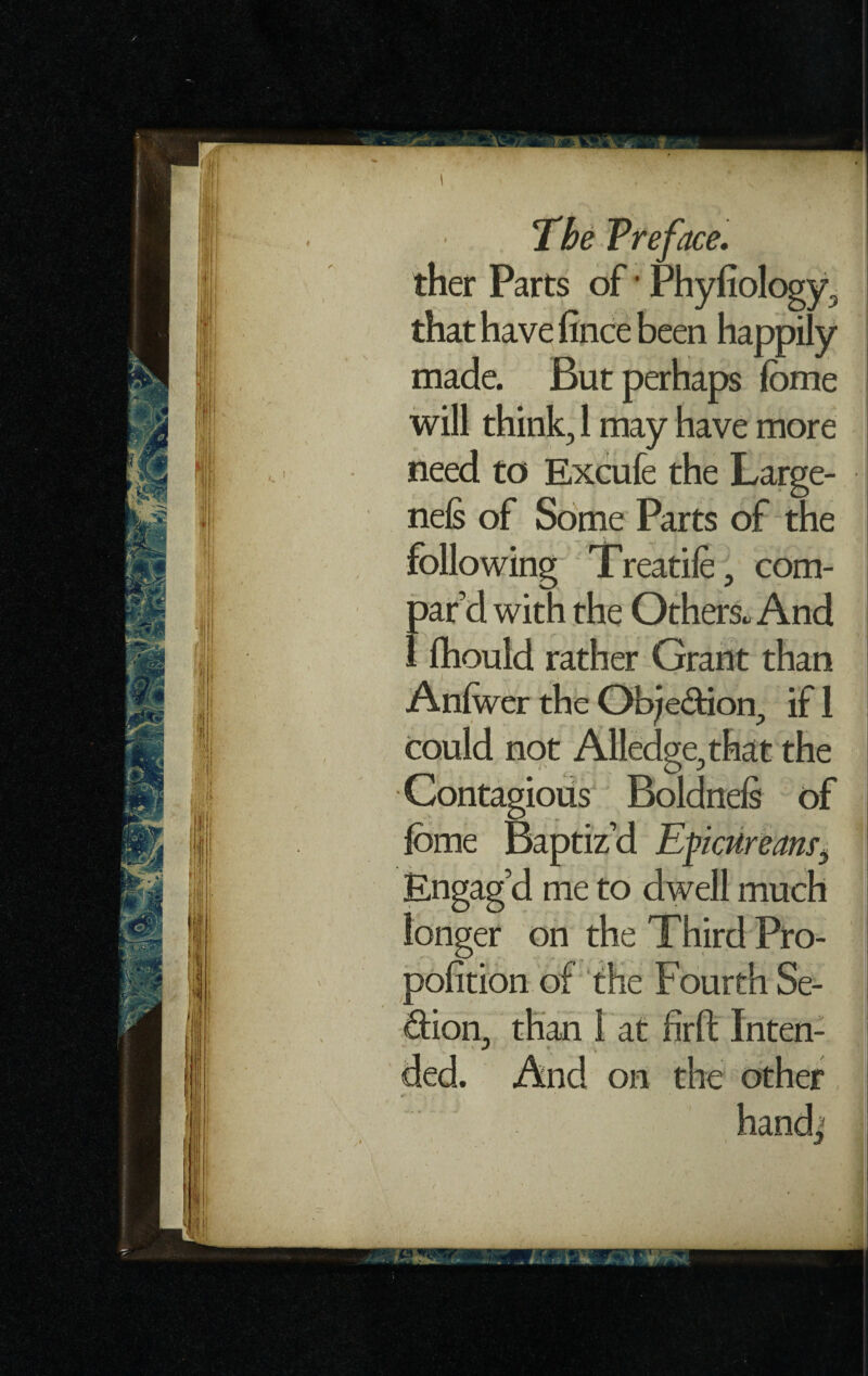 ther Parts of • Phyfiology, that have fince been happily made. But perhaps fome will think, 1 may have more need to Excufe the Large- nels of Some Parts of the following Treadle, com¬ par’d with the Others. And 1 Ihould rather Grant than Anlwer the Obje&ion, if 1 could not Alledge, that the Contagious Boldnels of lome Baptiz’d Epicureanrj Engag’d me to dwell much longer on the Third Pro- polition of the Fourth Se- dion, than 1 at firft Inten- \ if * v ded. And on the other 4* i ' v hsndi