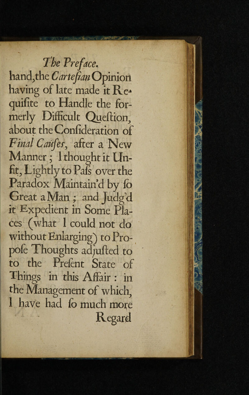 / The Preface. hand,the Carte fan Opinion having of late made it Rej quifite to Handle the for¬ merly Difficult Queftion, about the Confideration of Pinal Caufefy after a New Manner; 1 thought it Un¬ fit, Lightly to Pals over the Paradox Maintain’d by fb Great a Man ; and Judg’d it Expedient in Some Pla¬ ces (what 1 could not do without Enlarging) to Pro- pofe Thoughts ad/ufted to to the Prelent State of Things in this Affair : in the Management of which,