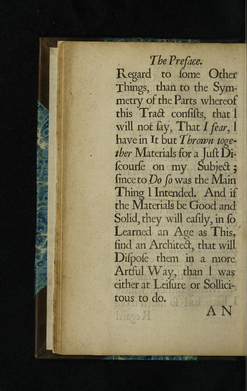 Regard to feme Other Things, than to the Sym¬ metry of the Parts whereof this Trad confifts, that 1 will not lay. That I fear, 1 have in It but Thrown toge¬ ther Materials for a Juft Di- Icourle on my Subjed; fince to Do fo was the Main Thing 1 Intended. And if the Materials be Good and Solid, they will eafily, in fo Learned an Age as This, find an Archited, that will Dilpofe them in a more Artful Way, than 1 was either at Leifore or Sollici- tous to do. AN