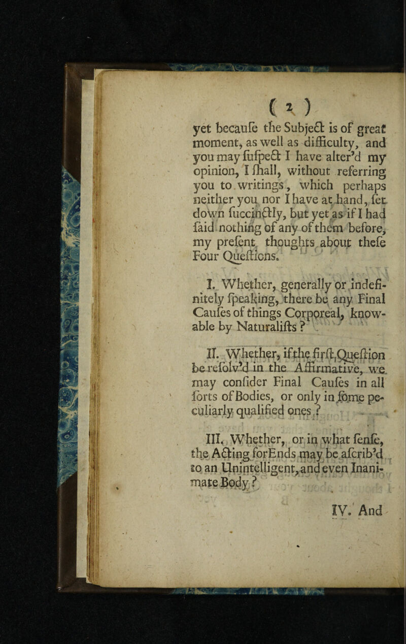 yet becaufe the Subjefit is of great moment, as well as difficulty, and you may liifpeft I have alter’d my opinion, I mall, without referring you to writings, which perhaps neither you nor I have at hand, let down fuccinftiy, but yet as if I had laid nothing of any of them before, my prelent thoughts about thele Four Quefticns. T ' ’“V ^ *■ i % T % I. Whether, generally or Indefi¬ nitely {peaking, there be any Final Cauies of things Corporeal, know- able by Naturalifts ? / y IT. Whether, if die firft,Queftion be reiblvM in the Affirmative, we may confider Final Caufes in all forts of Bodies, or only in, feme pe¬ culiarly qualified ones ? III. Whether, or in what fenfe, the A&ing forEnds may be afcribM to an Unintelligent, and even Inani¬ mate Body ?