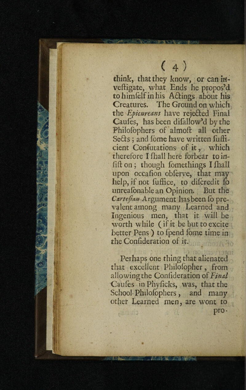 think, that they know, or can itf- veftigate, what Ends he propos’d tohimfelf in his Aftings about his Creatures. The Ground on which the Epicureans have rejefted Final Caufes, has been dilallow’d by the Philofophers of almoft all other Se£ts ; and fbme have written fuffi- cient Confutations of it y which therefore I fhall here forbear to in- lift on; though fomethings I fhall upon occafion oblerve, that may help, if not fuffice, to difcredit fb unreafbnable an Opinion. But the Cartefian Argument has been fo pre¬ valent among many Learned and Ingenious men, that it will be worth while (if it be but to excite better Pens) to fpend fome time in the Confideration of it. Perhaps one thing that alienated that excellent Philolbpher, from allowing the Confideration of Final Caufes in Phy licks, was, that the School* Philofophers , and many other Learned men, are wont to pro*