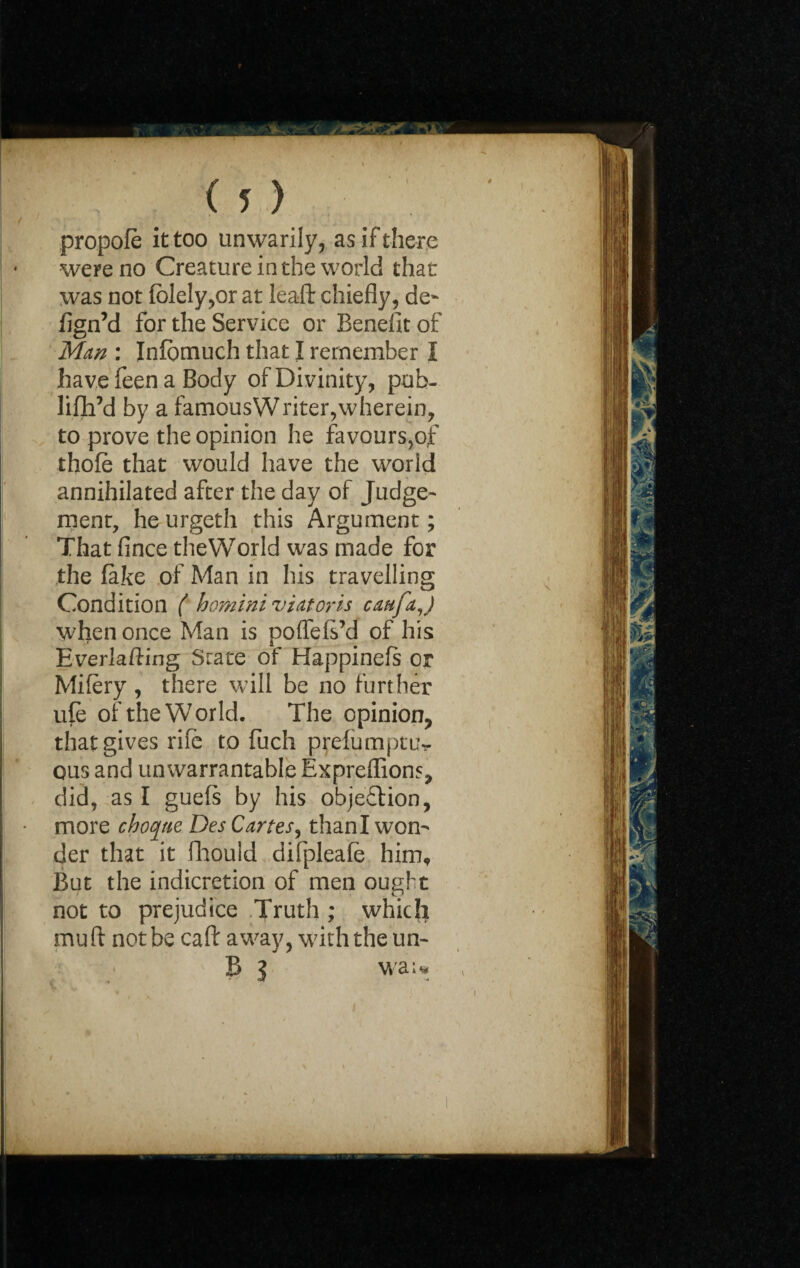 propofe it too unwarily, as if there were no Creature in the world that was not fblely,or at leaft chiefly, de- fign’d for the Service or Benefit of Man : Inlbmuch that I remember I have feen a Body of Divinity, pub- lifh’d by a famousWriter,wherein, to prove the opinion he favours,of thole that would have the world annihilated after the day of Judge¬ ment, he urgeth this Argument; That fince theWorld was made for the fake of Man in his travelling Condition ( homini viator is caufaj when once Man is poffefs’d of his Everlafting State of Happinels or Mifery, there will be no further ufe of the World. The opinion, that gives rife to fuch prefumptu- ous and unwarrantable Expreflions, did, as I guefs by his objection, more choqtie Des Cartes^ than I won¬ der that it fhould difpleafe him. But the indicretion of men ought not to prejudice Truth ; which mu ft not be caft away, with the un- B 3 wa;«