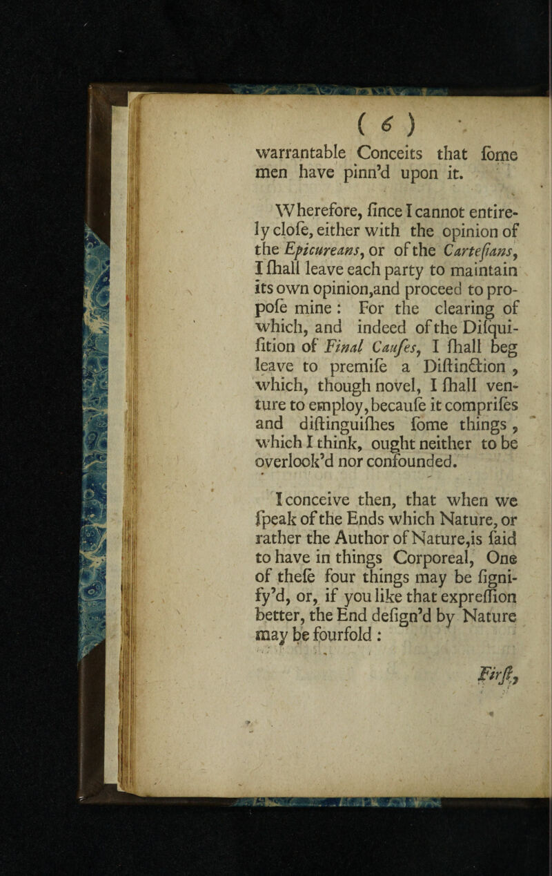 ( o •. warrantable Conceits that forne men have pinn’d upon it. S Wherefore, fince I cannot entire¬ ly clofe, either with the opinion of the Epicureans, or of the Cartefans, I fhall leave each party to maintain its own opinion,and proceed to pro¬ pole mine: For the clearing of which, and indeed of the Dilqui- Ixtion of Final Caufes, I fhall beg leave to premile a Diftin£tion , which, though novel, I fhall ven¬ ture to employ, becaufe it comprifes and diftinguifhes fome things, which I think, ought neither to be overlook’d nor confounded. • * I conceive then, that when we fpeak of the Ends which Nature, or rather the Author of Nature,is faid to have in things Corporeal, One of thele four things may be figni- fy’d, or, if you like that exprellion better, the End defign’d by Nature may be fourfold: