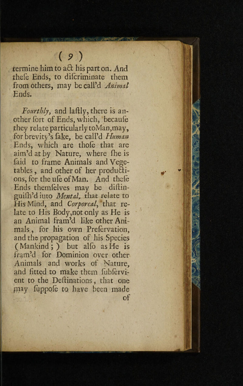 (> > termine him to a£t his part on. And thele Ends, to diforiminate them from others, may be call’d Animal Ends. Fourthly, and laftly, there is an¬ other fort of Ends, which, becaufo they relate particularly toMan,may, for brevity’s fake, be call’d Human Ends, which are thofo that are aim’d at by Nature, where fhe is faid to frame Animals and Vege¬ tables , and other of her producti¬ ons, for the ufo of Man. And thefe Ends themfolves may be diftin- guifh’d iuto Mental, that relate to His Mind, and Corporeal,'that re¬ late to His Body,not only as He is an Animal fram’d like other Ani¬ mals , for his own Prefervation, and the propagation of his Species (Mankind;) but alfo as He is fram’d for Dominion over other Animals and works of Nature, and fitted to make them fubfervi- ent to the Deftinations, that one pnay fuppofe tq have been made of