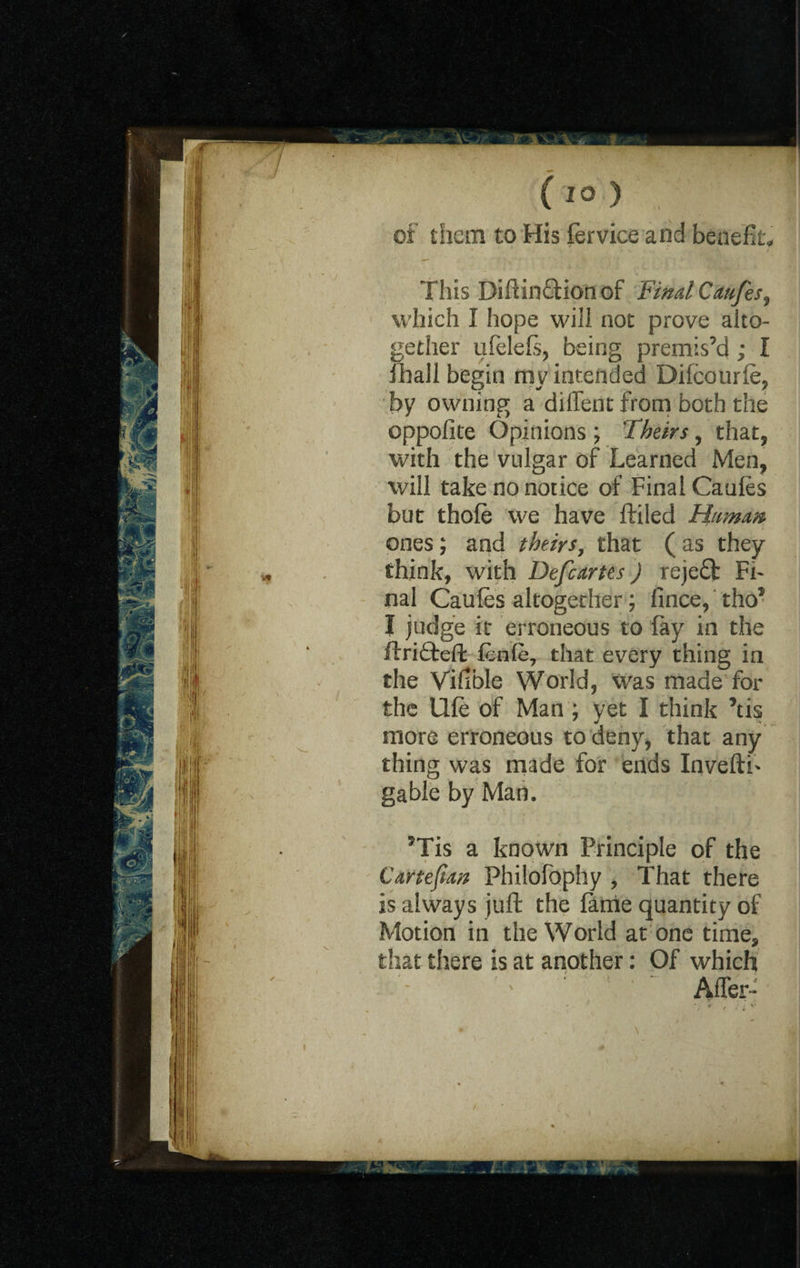 (to ) of them to His fervice and benefits This DiftinQdonof FindCmfes, which I hope will not prove alto¬ gether ufelels, being premis’d ; I fhall begin my intended Dilcourle, by owning a diiTent from both the oppofite Opinions ; Theirs, that, with the vulgar of Learned Men, will take no notice of Final Caules but thole we have ftiled Hamm ones; and theirs, that ( as they think, with Defcartes) reje£l Fi¬ nal Caules altogether; fince, tho* I judge it erroneous to fay in the ftri£teft fenle, that every thing in the Vilible World, was made for the llle of Man ; yet I think 5tis more erroneous to deny, that any thing was made for ends InveftF gable by Man. 5Tis a known Principle of the Cartejim Philofophy , That there is always juft the lame quantity of Motion in the World at one time, that there is at another: Of which ; ' After-