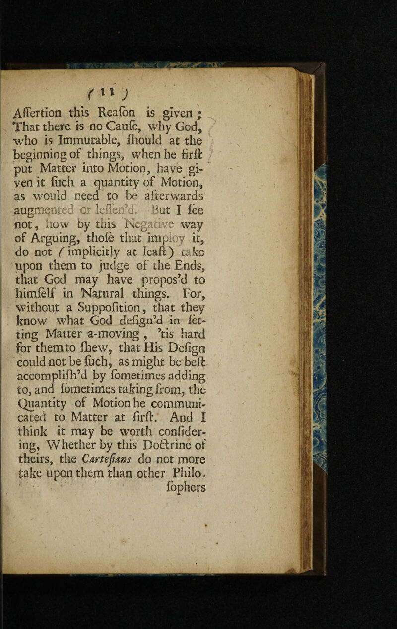 Affertion this Reafcn is given | That there is no Caufe, why God, who is Immutable, fhould at the beginning of things, when he firffc put Matter into Motion, have gi¬ ven it fuch a quantity of Motion, as would need to be afterwards augmented or leffeh’d. But I lee not, how by this Negative way of Arguing, thole that impioy it, do not (implicitly at leaft) take upon them to judge of the Ends, that God may have propos’d to himlelf in Natural things. For, without a Suppofition, that they know what God defign’d in let¬ ting Matter a-moving , ’tis hard for them to fhew, that His Defign could not be luch, as might be beft accompliCh’d by lometimes adding to, and lometimes taking from, the Quantity of Motion he communi¬ cated to Matter at firft. And I think it may be worth coniider- ing, Whether by this Doftrine of theirs, the Cartefuws do not more take upon them than other Philo, ' ■ ; fbphers /