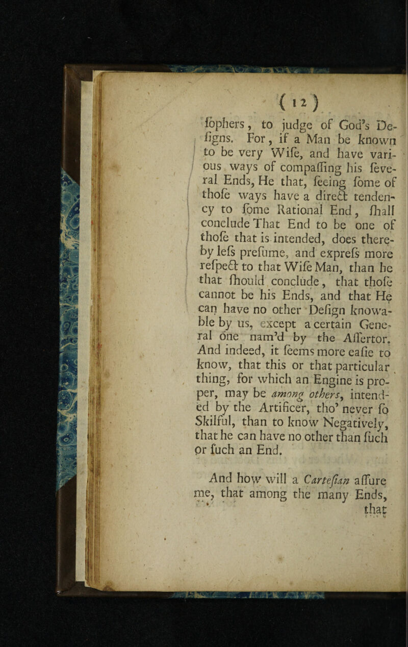 fophers, to judge of God’s De.- iigns. For, if a Man be known to be very Wife, and have vari¬ ous ways of compahing his feve- ral Ends, He that, feeing fome of thofe ways have a diredt tenden¬ cy to Fome Rational End, fhalf conclude That End to be one of thofe that is intended, does there¬ by lefs prefume, and expreft more refpedlto that Wife Man, than he that fhould conclude, that thofe cannot be his Ends, and that He can have no other Defign knowa- ble by us, except a certain Gene¬ ral one nam’d by the AlTertor. And indeed, it feems more eafie to know, that this or that particular thing, for which an Engine is pro¬ per, may be among others, intend¬ ed by the Artificer, tho’ never fa Skilful, than to know Negatively, that he can have no other than fuch or fuch an End. And how will a Cartesian allure among the many Ends, that me, that