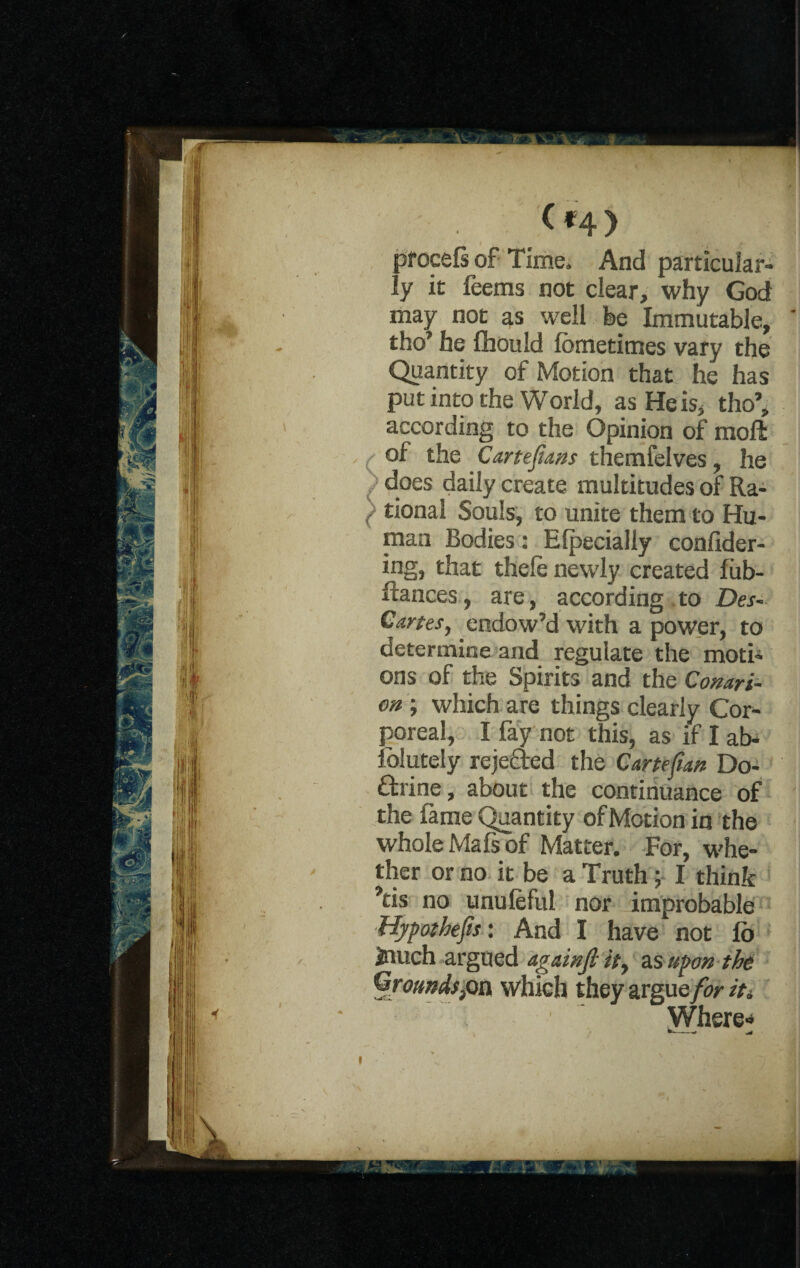 / (f:4> procefi of Time. And particular¬ ly it feems not clear, why God may not as well be Immutable, tho’ he fhould lometimes vary the Quantity of Motion that he has put into the World, as He is, tho’, according to the Opinion of molt ( °f the Cartejtans themfelves, he ) does daily create multitudes of Ra- { tional Souls, to unite them to Hu¬ man Bodies: Elpecially conlider- ing, that thele newly created fiib- ftances, are, according to Des- Cartes, endow’d with a power, to determine and regulate the moti¬ ons of the Spirits and the Conari- on ; which are things clearly Cor¬ poreal, I fay not this, as if I ab- iolutely rejected the Crnefun Do¬ ctrine, about the continuance of the fame Quantity of Motion in the whole Mafs of Matter. For, whe¬ ther or no it be a Truth; I think ’tis no unuleful nor improbable Hypothecs: And I have not lb inuch argued againfi it, as upon the Groundsfia, which they argue/iv it* Where* —-* -w