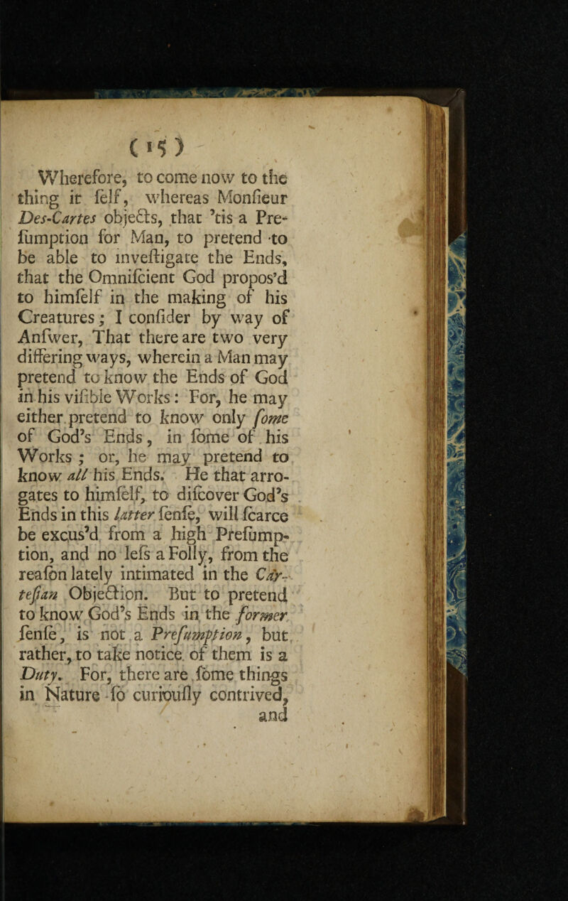 Wherefore, to come now to the thing it felf, whereas Monfieur Des-Cartes obje£ts, that ’tis a Pre* fumption for Man, to pretend to be able to inveftigare the Ends, that the Gmnifcient God propos’d to himfelf in the making of his Creatures; I confider by way of Anfwer, That there are two very differing ways, wherein a Man may pretend to know the Ends of God in his vifibie Works: For, he may either pretend to know only fome of God’s Ends, in Ibme of his Works ; or, he may pretend to know allhis Ends. He that arro¬ gates to himfelf, to difcover God’s Ends in this latter fenfe, will fcarce be excus’d from a high Prefump- tion, and no lefs a Folly, from the reafbn lately intimated in the Cay- tefian Objection. But to pretend to know God’s Ends in the former fenfe, is not a Prefumption, but rather, to take notice, of them is a Duty. For, there are fbrne things in Nature fo curioufly contrived, i