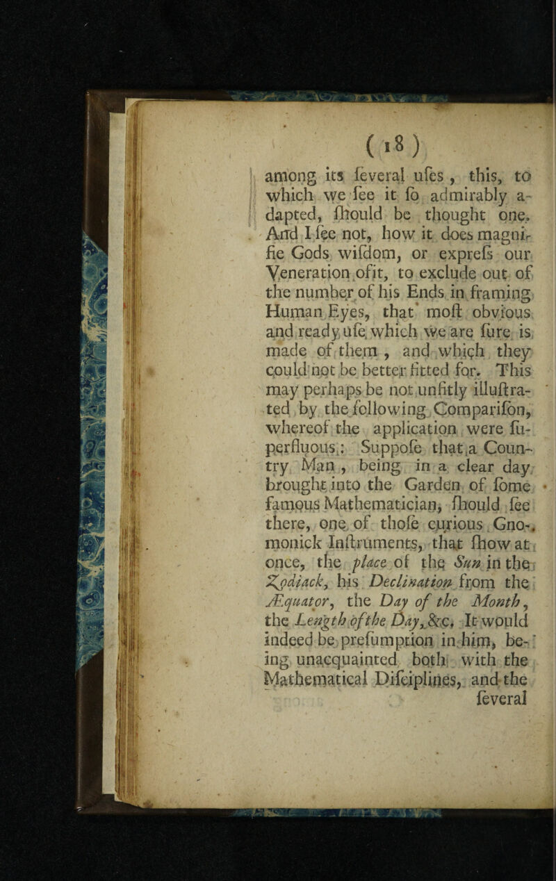 /' ' (18) among its feverai ufes, this, to which we fee it fo admirably a dapted, fhould be thought one. And I fee not, how it does magni- fie Gods wifdom, or exprefe our Yeneration ofit, to exclude out of the number of his Ends in framing Human Eyes, that* moft obvious and ready ufe, which we are fure is made of them , and whfeh they could not be better fitted for. This may perhaps be not unfitly illuftra- ted by the following .Companion, whereof the application were fii- perfluoits Suppofe that a Coun¬ try Man , being in a clear day brought into the Garden of feme famous Mathematician, fhould fee there, one of thole curious Gno-« monick Inftruments, that fhowat once, the place of the Sun in the %o alack, his Declination from the Mquator-y the Day of the Month, the Length of the Day,& c. It would indeed be.preemption in him, be-' ing unacquainted both with the Mathematical Difciplines, and the feverai