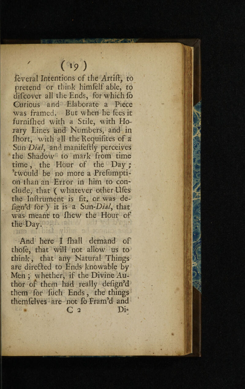 ( >9 ) feveral Intentions of the Artift, to pretend or think himfelf able, to difcover all the Ends, for which fo Curious and Elaborate a Piece was framed. But when he fees it furnifhed with a Stile, with Ho¬ rary Lines and Numbers, and in fhort, with all the Requisites of a Sun Dial, and manifeftly perceives the Shadow to mark from time time, the Hour of the Day; ’twould be no more a Preempti¬ on than an Error in him to con* elude, that ( whatever other UUes the Inftrument is fit, or was de- fign’d for ) it is a Sun-Dial, that was meant to fhew the Hour of the Day. And here I fihall demand of thofe, that will not allow us to think, that any Natural Things are direfted to Ends knowable by Men ; whether, if the Divine Au¬ thor of them had really defign’d them for fuch Ends, the things themfelves are not fo Fram’d and