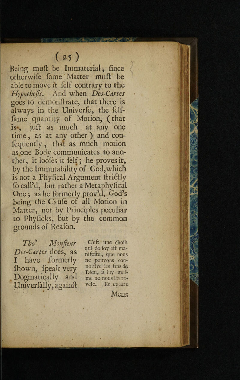 ( 2? ) Being muft be Immaterial, fince other wife fbme Matter muft be able to move i‘t felf contrary to the Hypothecs, And when Des-Cartes goes to demonftrate, that there is always in the Univerle, the felf- fame quantity of Motion, (that is*, juft as much at any one time, as at any other ) and con- fequently , that as much motion as one Body communicates to ano¬ ther, it loofes it felf; he proves it, by the Immutability of God,which is not a Phyfical Argument ftriftly io call’d, but rather a Metaphyficai One as he formerly prov’d, God’s being the Caufe of all Motion in Matter, not by Principles peculiar to Phyficks, but by the common grounds of Reaion, C’eft une chofe qui de foy eft ma- nifefte, que nous ne pouvons con- noiftre les finade Dieu, ft lay meft* me ne nous ler* rer vele. tt encore Mens The? Monjieur Des-Cartes does, as I have .formerly flhown, fpeak very Dogmatically and Univerfally, againft