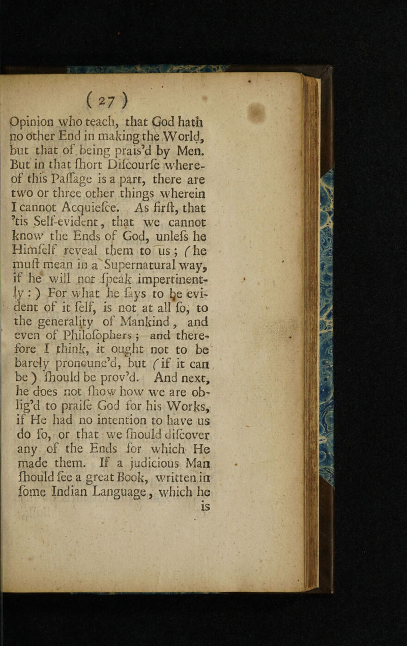 ( 2 7 ) Opinion who teach, that God hath no other End in making the World, but that of being prais’d by Men. But in that fhort Dilcourfe where¬ of this PafTage is a part, there are two or three other things wherein I cannot Acquiefce. As firft, that ’tis Self evident, that we cannot know the Ends of God, unlefs he Himfelf reveal them to us; (he mud mean in a Supernatural way, it he will nor ipeak impertinent¬ ly : ) For what he fays to Ije evi¬ dent of it felf, is not at all fo, to the generality of Mankind , and even of Philofophers ; and there¬ fore I think, it ought not to be barely pronounc’d, but f if it can be ) fhoukl be prov’d, And next, he does not fhowhow we are ob¬ lig’d to praife God for his Works, if He had no intention to have us do fo, or that we fhould di (cover any of the Ends for which He made them. IF a judicious Man fhould fee a great Book, written in feme Indian Language, which he