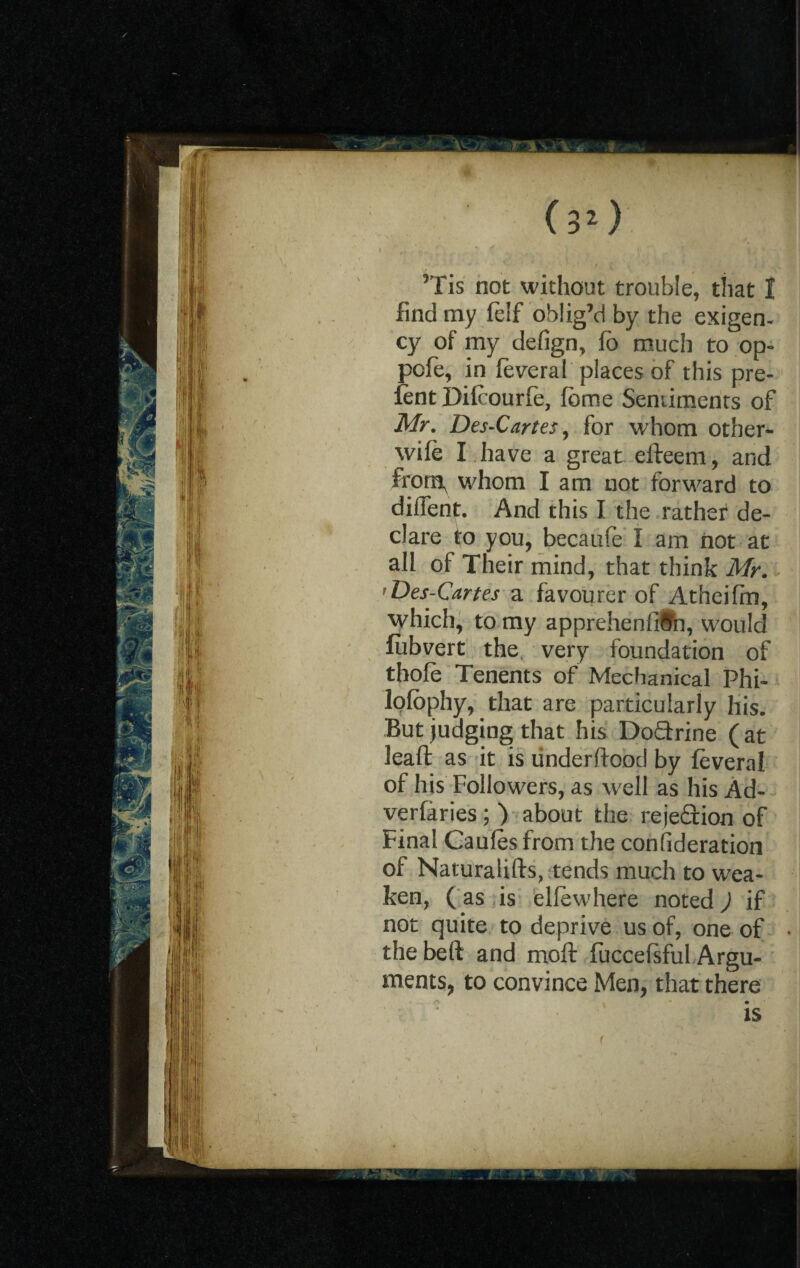 ’Tis not without trouble, that I find my felf oblig’d by the exigen¬ cy of my defign, Co much to op> pcfe, in feveral places of this pre¬ lent Difcourfe, feme Sentiments of Mr. Des-Cartes, for whom other- wife I have a great efteem, and from, whom I am not forward to diffent. And this I the rathef de¬ clare to you, becaufe I am not at all of Their mind, that think Mr. 'Des-Cartes a favourer of Atheiffn, which, to my apprehenfitti, would lubvert the very foundation of thofe Tenents of Mechanical Phi- lofephy, that are particularly his. But judging that his Do£trine (at leaft as it is tinderfiood by feveral of his Followers, as well as his Ad¬ versaries ; ) about the rejeftion of Final Caufes from the consideration of Naturalifts, tends much to wea¬ ken, (as is elfewhere noted) if not quite to deprive us of, one of thebeft and moft fuccefsful Argu¬ ments, to convince Men, that there is . _ yfr