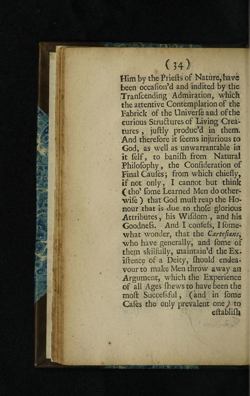 ( h) Him by the Priefts of Nature, have been occafion’d and indited by the Tranfcending Admiration, which the attentive Contemplation of the Fabrick of the Univerfe and of the curious Structures of Living Crea¬ tures , juftly produc’d in them. And therefore it feems injurious to God, as well as unwarrantable in it lelf, to banifh from Natural Philofophy, the Confideration of Final Caufes; from which chiefly, if not only, I cannot but think (tho’ tome Learned Men do other- wife ) that God muft reap the Ho¬ nour that is due to thofe glorious Attributes, his Wifdom , and his Goodnefs. And I confefs, I fome- what wonder, that the Cartefiansy who have generally, and fome of them skilfully, maintain’d the Ex. iftence of a Deity, fhould endea¬ vour to make Men throw away an ' Argument, which the Experience of all Ages fhews to have been the mofl: Succefsful, (and in fome Cafes the only prevalent one,) to eltablifh
