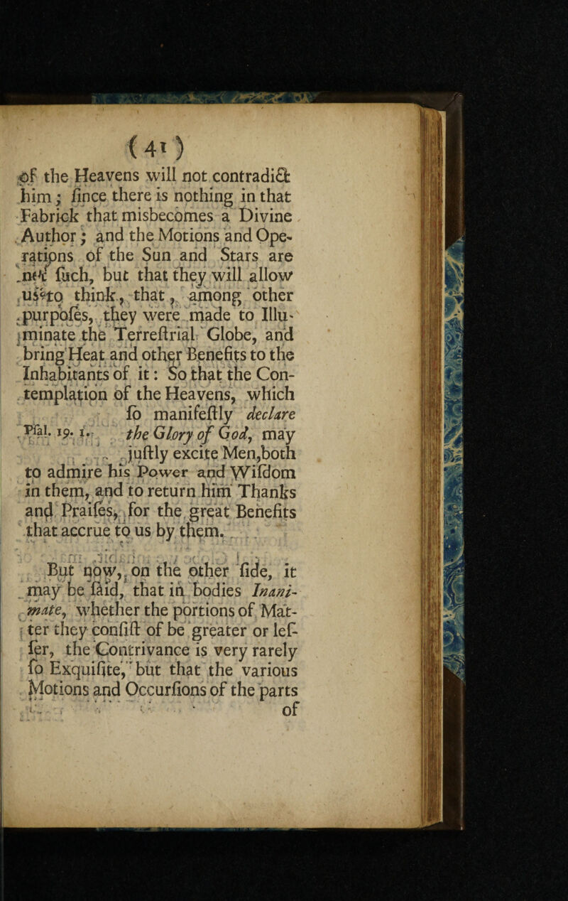 (40 of the Heavens will not contradict ...» * him; fince there is nothing in that Fabrick that misbecomes a Divine Author; and the Motions and Ope- mipns of the Sun and Stars are foch, but that they will allow uiHo think, that, among other .purpofes, they were made to Illu¬ minate the Terreftrial Globe, and bring Heat and othefr Benefits to the Inhabitants of it : So that the Con¬ templation of the Heavens, which fb manifeftly declare Pfai. ip. i.- the Glory of God, may .juftly excite Men,both to admire his Power and Wifdom in them, and to return him Thanks and Praifes, for the great Benefits that accrue to us by them. But now, , on the other fide, it may be Hid/ that in bodies Inani¬ mate, whether the portions of Mat¬ ter they coofift of be greater or let ftr, the Contrivance is very rarely fo Exquifite,Tbut that the various Motions and Occurfions of the parts , c - .■ * *: ~ • of