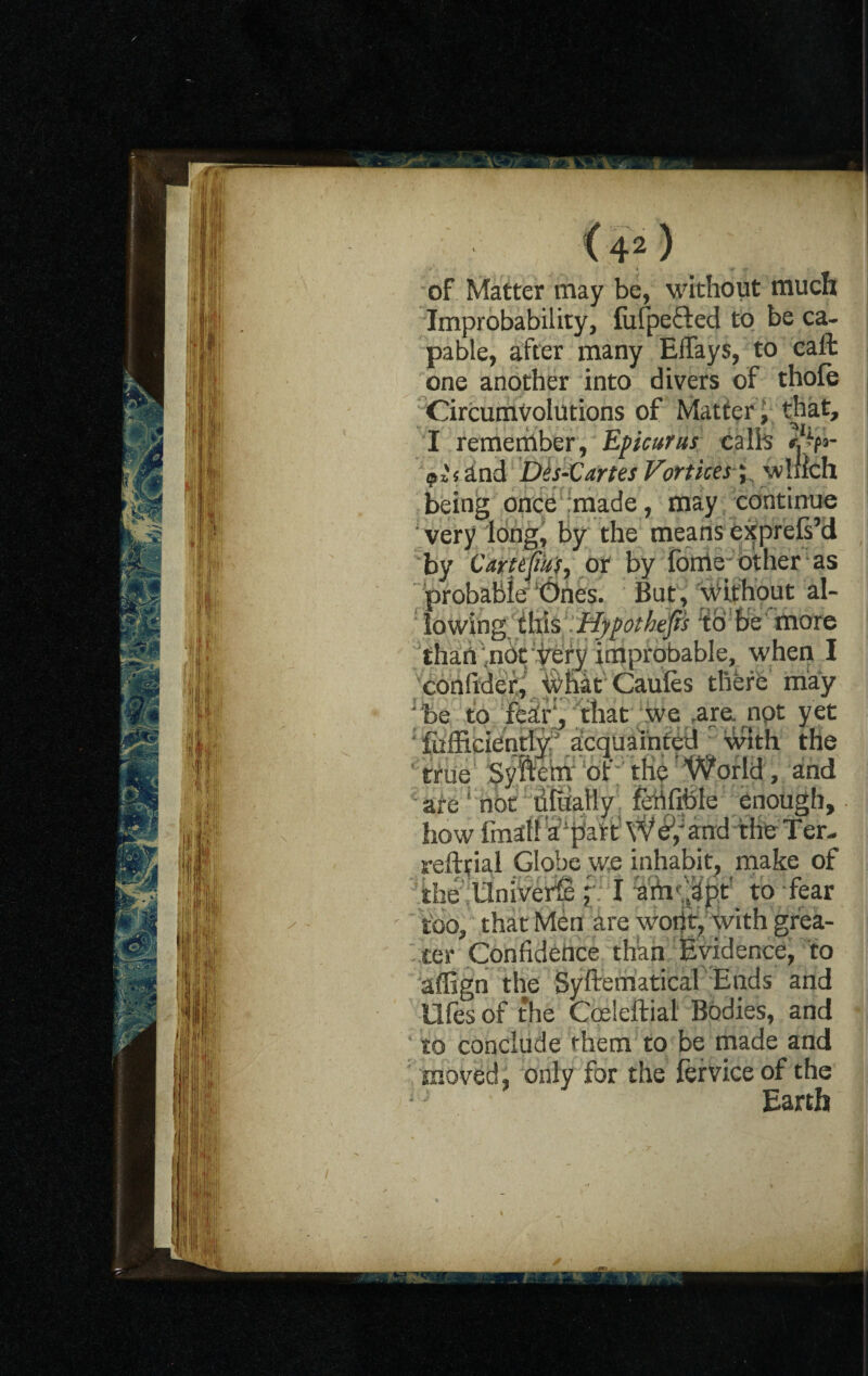of Matter may be, without much Improbability, fufpefted to be ca¬ pable, after many EiTays, to call one another into divers of thole Circumvolutions of Matter, that, I remember, Epicurus ealh and Des-Vartes Vortices '; winch being once imade, may continue very long, by the means exprefs’d by cm eliujr, or by forrie other as probable’ ‘Ones. But, U'ifhout al¬ lowing this Hypothec's % be more thart ,nbt yery improbable, when I conlider, what Caules there may Jbe to feairVthat we .are. not yet fcfficiently acquainted with the true Syfte’rh 'ot' the World , and are ' not lifually fehfibie enough, how final! a‘part W 8; and the T er- reftfial Globe we inhabit, make of the Universe y I to fear too, that Men are wont, with grea¬ ter Confidence than Evidence, to affign the Systematical Ends and Ufes of the Coeleftial Bodies, and to conclude them to be made and moved, only for the ferviceof the Earth