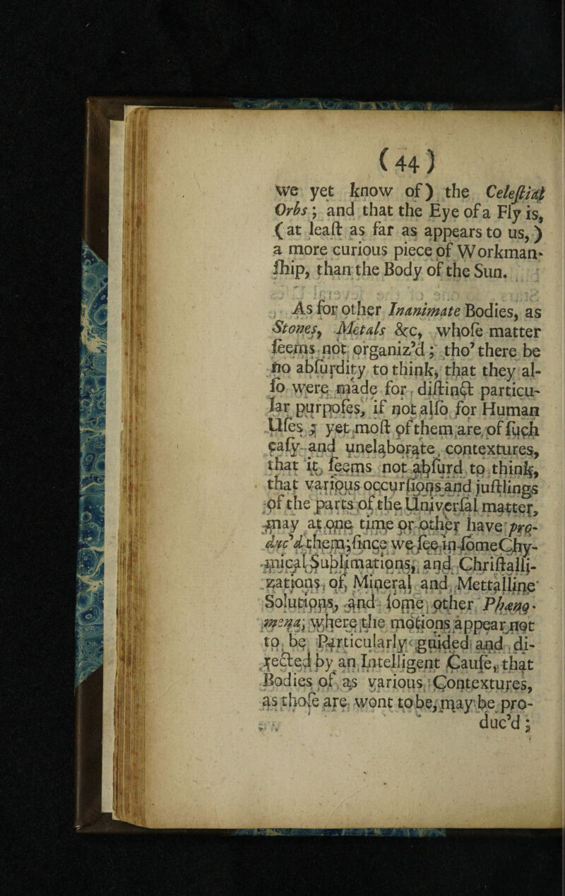 Sy.im 3jl mm -.3 if rl'r 'll V 1:1 we yet know of) the Cekfii4 Orbs; and that the Eye of a Fly is, ( at leaft as far as appears to us,) a more curious piece of Workman* fhip, than the Body of the Sun. v J * h f n J- ' .) . • \;c. As for other Inanimate Bodies, as Stones, Metals &rc, whole matter leerns not organiz’d; tho’there be fto abfurdity to think, that they al¬ io were made for dillinct particu¬ lar purpofes, if not alio for Human Ufes ; yet moft pf them are, of fuph caly and unelaborate contextures, that it leems not abfurd to thinly, that varipus occurlfops and juftlings of the parts of theUniverfal matter, pay at one time or other have /r<?- Arc’ithemifince we lee.infbmeChv- picai Sublimations,; and ChriftaliL zattqns. of. Mineral and, Mettalline- Solutipqs, and lome. other PMno- where ,the mdtions appear not tp; be Particularly guided and di¬ rected by an Intelligent Caule, that Bodies of as various Contextures, as thole are wont to be, may be pro- I ' ■ duc’d ; * • %