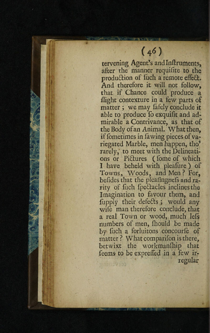 (4«) tervening Agent’s and Inftruments, after the manner requifite to the production of fuch a remote effect. And therefore it will not follow, that if Chance could produce a flight contexture in a few parts of matter ; we may fafely conclude it able to produce fo exquifit and ad¬ mirable a Contrivance, as that of the Body of an Animal. What then, if lometimes in (awing pieces of va¬ riegated Marble, men happen, tho’ rarely, to meet with the Delineati¬ ons or Pictures ((bme of which I have beheld with plealure) of Towns, Woods, and Men ? For, befides that the plealingnefe and ra¬ rity of (itch fpe&acles inclines the Imagination to favour them, and fupply their defefts ; would any wife man therefore conclude, that a real Town or wood, much le(s numbers of men, fhould be made by fuch a forluitons concourfe of matter? What comparifon is there, betwixt the workmanfhip that feems to be expreffed in a few ir¬ regular