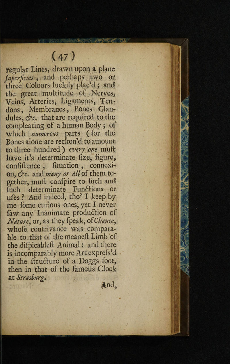 regular Lines, drawn upon a plane faperpcies , and perhaps two or three Colours luckily plac’d ; and the great multitude of Nerves, Veins, Arteries, Ligaments, Ten¬ dons , Membranes, Bones Glan¬ dules, &c. that are required to the compleating of a human Body ; of which numerous parts (for the Bones alone are reckon’d to amount to three hundred ) every one muft have it’s determinate fize, figure, confiftence , fituation , connexi¬ on, &c. and mxny or all of them to¬ gether, muft confpire to fuch and fuch determinate Funflions or ufes ? And indeed, tho’ I keep by me lome curious ones, yet I never law any Inanimate production of Nature, or, as they fpeak, of Chance f whole contrivance was compara¬ ble to that of the meaneft Limb of the difpicableft Animal: and there is incomparably more Art exprefs’d in the ftructure of a Doggs foot, then in that of the famous Clock at Strash nrg. And, j