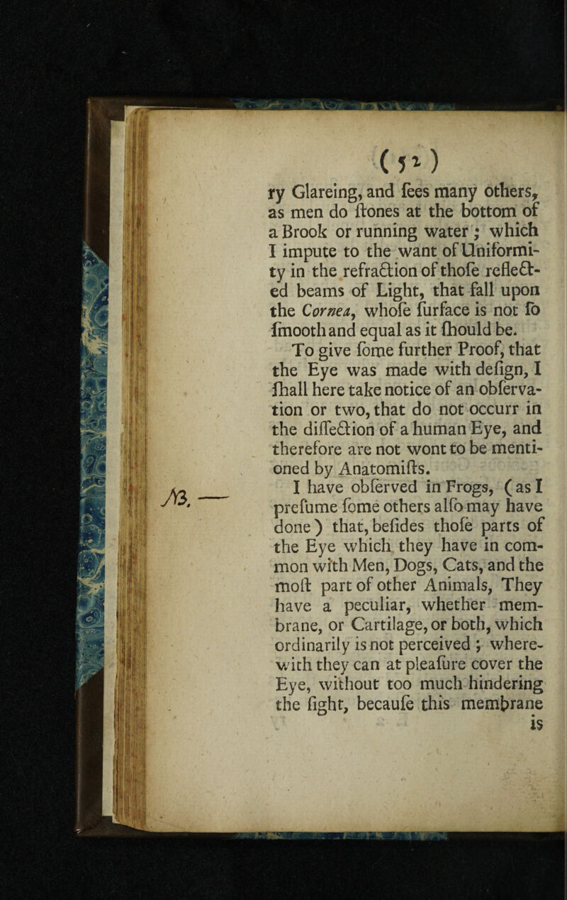 (5*) ry Glareing, and fees many others, as men do ftones at the bottom of a Brook or running water ; which I impute to the want of Uniformi¬ ty in the refra£tion of thofe refleft- ed beams of Light, that fall upon the Cornea, whole furface is not fo finoothand equal as it fhould be. To give Ibme further Proof, that the Eye was made with defign, I Ihall here take notice of an obferva- tion or two, that do not occurr in the diffefldon of a human Eye, and therefore are not wont to be menti¬ oned by Anatomifts. I have oblerved in Frogs, ( as I prefume fome others alfo may have done) that,befides thole parts of the Eye which they have in com¬ mon with Men, Dogs, Cats, and the moll: part of other Animals, They have a peculiar, whether mem¬ brane, or Cartilage, or both, which ordinarily is not perceived ; where¬ with they can at pleafure cover the Eye, without too much hindering the fight, becaule this membrane