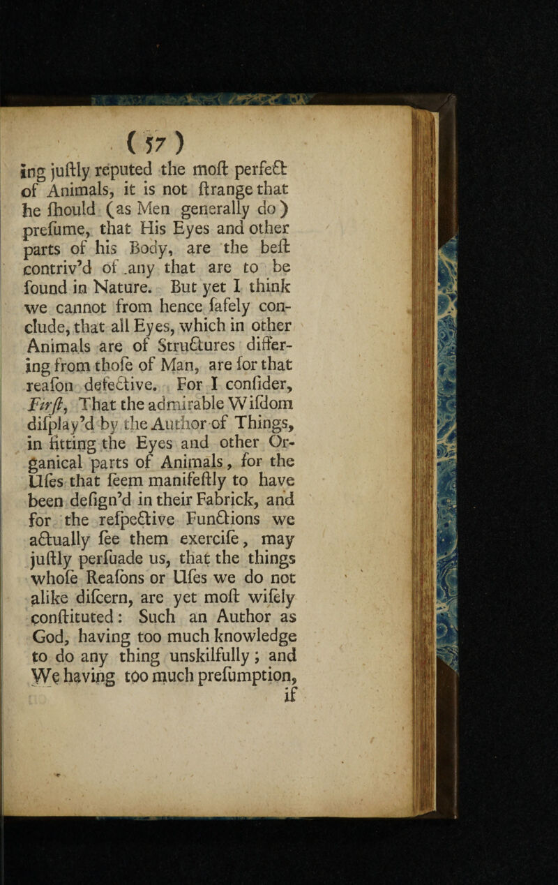 ing juftly reputed the moft perfeQ: of Animals, it is not ftrange that he fhould (as Men generally do) prelume, that His Eyes and other parts of his Body, are the befl contriv’d of .any that are to be found in Nature. But yet I think we cannot from hence fafely con¬ clude, that all Eyes, which in other Animals are of Structures differ¬ ing from thole of Man, are for that reafbn defective. For I confider, Ftrft, That the admirable W ifdom difplay’d by the Author of Things, in fitting the Eyes and other Or- ganical parts of Animals, for the lifts that feem manifeftly to have been defign’d in their Fabrick, and for the refpeCtive Functions we aCtually fee them exercife, may juftly perfuade us, that the things whole Realbns or Ufes we do not alike dilcern, are yet moft wifely conftituted: Such an Author as God, having too much knowledge to do any thing unskilfully; and We having too much preemption, if