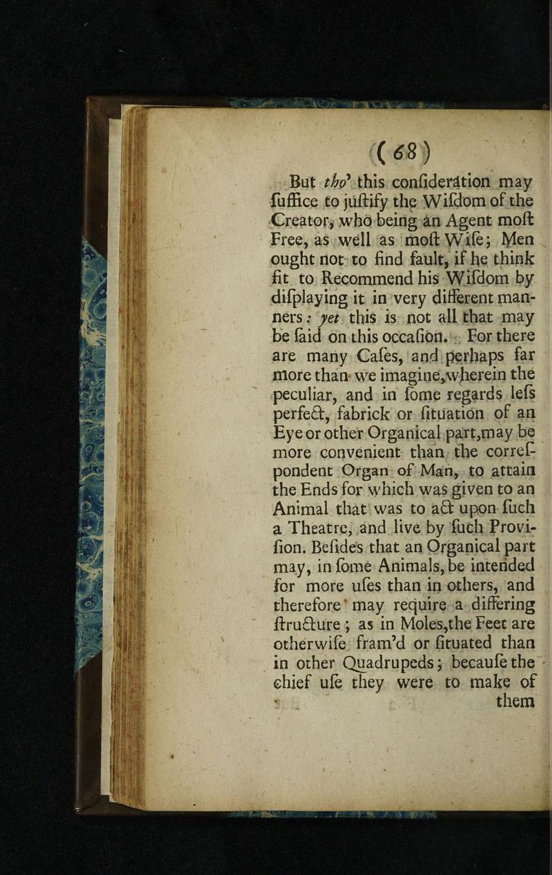 But thp* this confident ion may fuffice to juftify the Wifdom of the Creator, who being an Agent mod Free, as well as moftWife; Men ought not to find fault, if he think fit to Recommend his Wifdom by difplaying it in very different man¬ ners : yet this is not all that may be (aid on this occafion. For there are many Cafes, and perhaps far more than we imagine,wherein the peculiar, and in fome regards lefs perfeQ:, fabrick or fituation of an Eye or other Organical part,may be more convenient than the corref- pondent Organ of Man, to attain the Ends for which was given to an Animal that was to a£t upon fuch a Theatre, and live by fuch Provi- fion. Befides that an Organical part may, infcme Animals, be intended for more ufes than in others, and therefore may require a differing ftruQure ; as in Moles,the Feet are otherwife fram’d or fituated than in other Quadrupeds; becaufethe chief ule they were to make of them