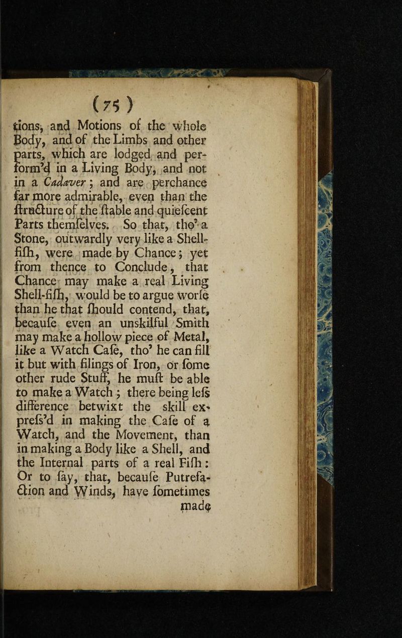 ( 7 <> ) ftions, and Motions of the whole Body, and of the Limbs and other parts, which are lodged and per- I form’d in a Living Body, and not in a Cadaver; and are perchance far more admirable, even than the ftruClureof the liable and quiefeent Parts themfelves. So that, tho’ a Stone, outwardly very like a Shell- fifh, were made by Chance; yet from thence to Conclude, that Chance may make a real Living Shell-filh, w'ould be to argue worfe than he that fhould contend, that, becaufe even an unskilful Smith may make a hollow piece of Metal, like a Watch Cafe, tho’ he can fill it but with filings of Iron, or feme other rude Stuff, he muff be able to make a Watch ; there being lels difference betwixt the skill ex- prels’d in making the Cafe of a Watch, and the Movement, than in making a Body like a Shell, and the Internal parts of a real Fifh: Or to fey, that, becaufe Putrefa¬ ction and Winds, have lometimes made I •’ !»