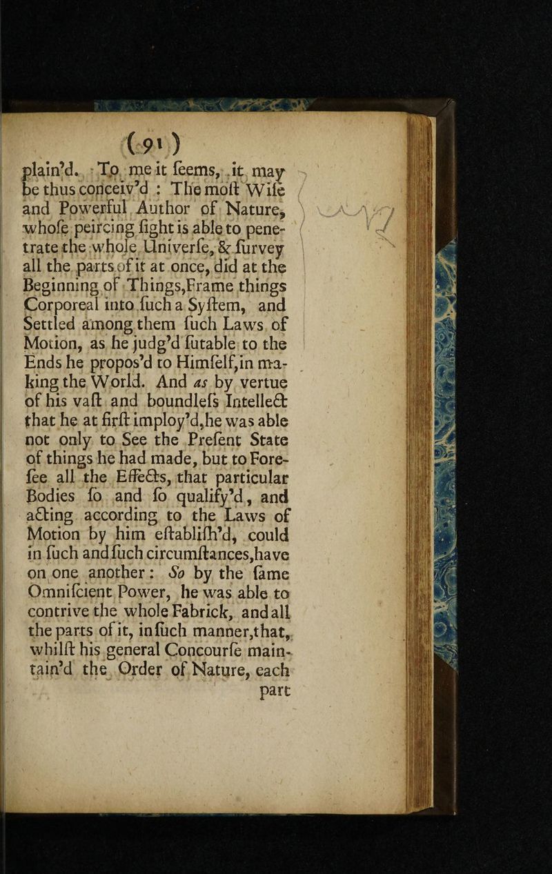 (:9» ) plain’d, Tp meitfeems, it may be thus conceiv’d : The moil Wile and Powerful Author of Nature, whofe peircing fight is able to pene¬ trate the whole Univerfe, & fiirvey all the parts of it at once, did at the Beginning of Things,Frame things Corporeal into fuch a Syftem, and Settled among them fuch Laws of Motion, as he judg’d futable to the Ends he propos’d to Himlelf,in ma¬ king the World. And as by vertue of his vaft and boundlefs Intelle£b that he at firfl: imploy’d,he was able not only to See the Prefent State of things he had made, but to Fore¬ fee all the EfFefts, that particular Bodies fo and fb qualify’d, and a£bing according to the Laws of Motion by him eftablifh’d, could in fuch and fuch circumftances,have on one another: So by the lame Omnifcient Power, he was able to contrive the whole Fabrick, and all the parts of it, infuch manner,that, whilft his general Concourfe main¬ tain’d the Order of Nature, each