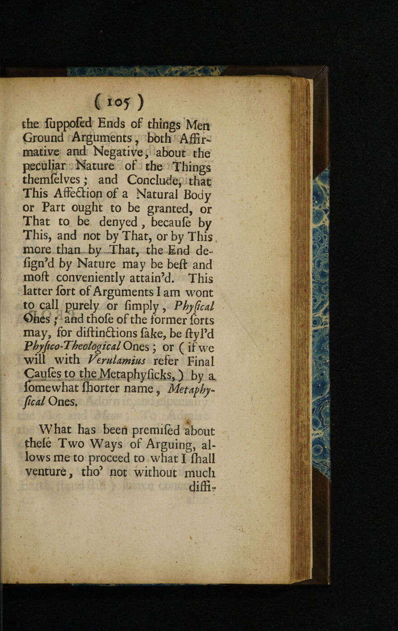 the fuppofed Ends of things Men Ground Arguments, both A dir* mative and Negative, about the peculiar Nature of the Things themlelves; and Conclude, that This Affection of a Natural Body or Part ought to be granted, or That to be denyed, becaufe by This, and not by That, or by This more than by That, the End de- fign’d by Nature may be belt and moft conveniently attain’d. This latter fort of Arguments I am wont to call purely or Amply, Phyftcd Ones; and thofe of the former forts may, for diftin&ions fake, be ftyl’d Phyfico-Thcologica,l Ones; or ( if we will with V'rul.imius refer Final Caufes to the Metaphyiicks,) by a, fomewhat fborter name, Metaphy- fical Ones. What has been premiled about thele Two Ways of Arguing, al¬ lows me to proceed to what I fhall venture, tho’ not without much diffi-