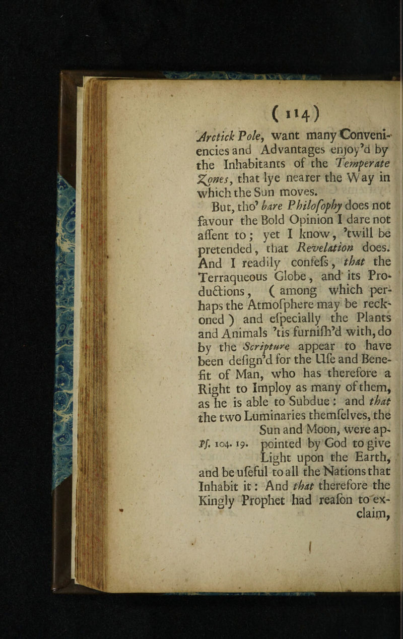 ( Il4) JrctickPole, want many Conveni- enciesand Advantages enjoy’d by the Inhabitants of che Temperate Zones, that lye nearer the W ay in which the San moves. But, tho’ bare Pkilofophy does not favour the Bold Opinion I dare not affent to; yet I know, ’twill be pretended, that Revelation does. And I readily confefs, that the Terraqueous Globe, and its Pro- duct ions, ( among which per¬ haps the Atmofphere may be reck; oned ) and efpecially the Plants and Animals ’tis furnifh’d with, do by the Scripture appear to have been defign’d for the life and Bene¬ fit of Man, who has therefore a Right to Imploy as many of them, as he is able to Subdue : and that the two Luminaries themlelves, the Sun and Moon, were ap- pf. 104.19- pointed by God to give Light upon the Earth, and beuleful to all the Nations that Inhabit it: And that therefore the Kingly Prophet had realbn to ex¬ claim,