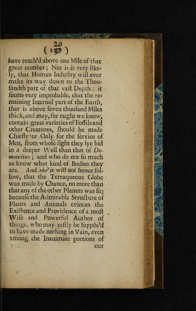 2O 0*0 have reach’d above one Mile of that great number; Nor is it very like- ' ly, that Human Induflry will ever make its way down to the Thou- fandth part of that vaft Depth : it leems very improbable, that the re¬ maining Internal part of the Earth, that is above (even thoufand Miles thick, and may, for ought we know, contain great varieties of Foffils and other Creatures, fhould be made Chiefly or Only for the lervice of Men, from whole fight they lye hid in a deeper Well than that of De¬ mocritus ; and who do not lo much * \ as know what kind of Bodies they are. And th<? it will not hence fol¬ low, that the Terraqueous Globe j was made by Chance, no more than that any of the other Planets was lo; becaule the Admirable StruQure of Plants and Animals evinces the ! Exiftence and Providence of a moft Wile and Powerful Author of things, who may juftly be fuppos’d ; to have made nothing in Vain, even l among the Inanimate portions of our I!* MTK ■J- p. I IS m