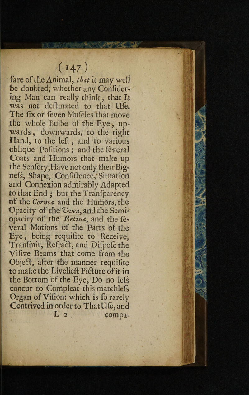 fare of the Animal, that it may well be doubted, whether any Confider- ing Man can really think, that It was not deftinated to that UHe. The fix or feven Mufcles that move the whole Bulbe of the Eye, up¬ wards , downwards, to the right Hand, to the left, and to various oblique Pofitions ; and the feveral Coats and Humors that make up the Senfory,Have not only their Big- nefs, Shape, Confluence,’ Situation and Connexion admirably Adapted to that End ; but the Tranlparency of the Cornea and the Humors, the Opacity of the Vvea, arid the Semh* opacity of the Retina, and the ft> Veral Motions of the Parts of the Eye, being requifite to Receive, Tranfmit, Refraft, and Difpolethe Vifive Beams that come from the Obje£t, after the manner requifite to make the Livelieft Picture of it in the Bottom of the Eye, Do no leis concur to Compleat this matchlefs Organ of Vifion: which is fo rarely Contrived in order to That life, and L 2 t com pa-