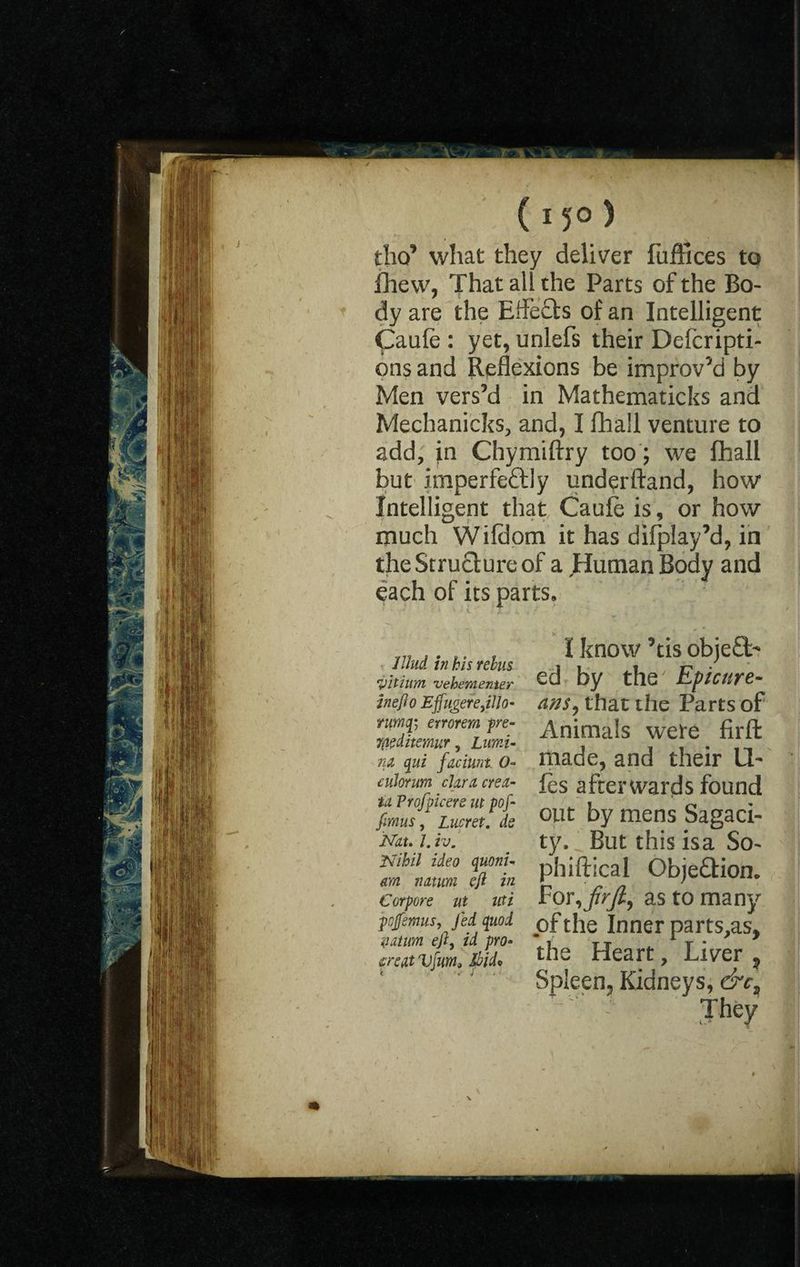 I 15° ) tho’ what they deliver fuffices to fhew, That all the Parts of the Bo¬ dy are the Effects of an Intelligent Caule : yet, unlefs their Defcripti- ons and Reflexions be improv’d by Men vers’d in Mathematicks and Mechanicks, and, I fhail venture to add, in Chymiftry too; we fhail but imperfeftly underftand, how Intelligent that Caule is, or how much Wifdom it has difplay’d, in the Structure of a Human Body and each of its parts, Ulud in kis rebus yitium vehementer in eft o EffiigereJUo- rumcfi errorem pre- 7(ieditemur, Lurni- ra qui faciunt O- tulorum clara cret¬ in Vrofficers lit pof- fimus, Lucret. de Ndu l. tv. Nihil idea quoni- m n at urn eft in Cor pore ut uti pcjfemus, Jed quod n at urn ejl, id pro« icrett Vfum» Ibid* I know ’tis objeft- ed by the' Epicure¬ ans, that the Parts of Animals were firffc made, and their Id¬ les afterwards found out by mens Sagaci¬ ty, But this isa So- phiftical Objection, For,frJl, as to many of the Inner parts,as, the Heart, Liver ? Spleen, Kidneys, &ct